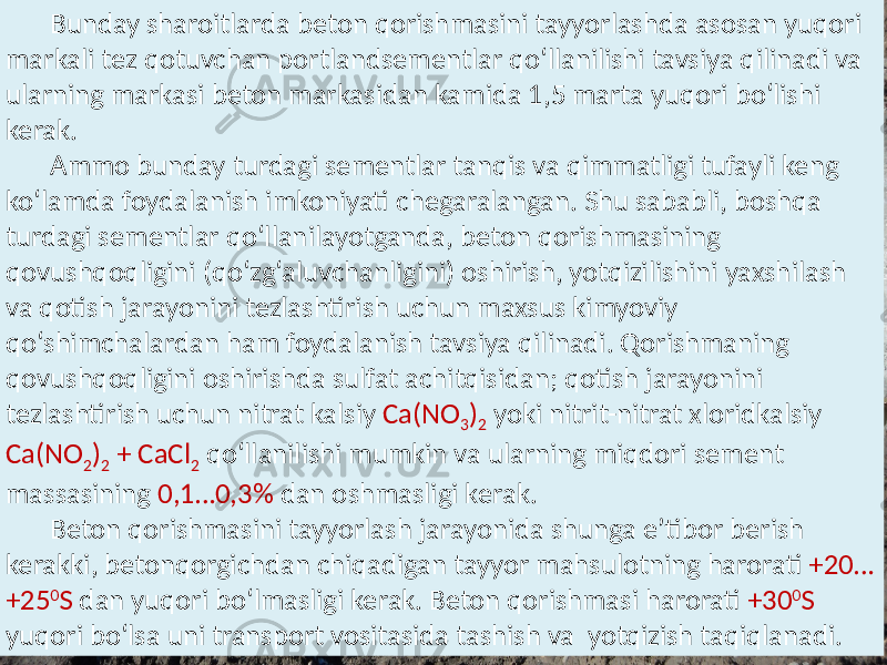 Bunday sharoitlarda  beton  qorishmasini  tayyorlashda  asosan  yuqori    markali  tez  qotuvchan  portlandsementlar  qo‘llanilishi  tavsiya  qilinadi  va   ularning  markasi  beton  markasidan  kamida  1,5  marta  yuqori  bo‘lishi   kerak.   Ammo  bunday  turdagi  sementlar  tanqis  va  qimmatligi  tufayli  keng   ko‘lamda  foydalanish  imkoniyati  chegaralangan.  Shu  sababli,  boshqa   turdagi  sementlar  qo‘llanilayotganda,  beton  qorishmasining   qovushqoqligini  (qo‘zg‘aluvchanligini)  oshirish,  yotqizilishini  yaxshilash   va  qotish  jarayonini  tezlashtirish  uchun  maxsus  kimyoviy   qo‘shimchalardan  ham  foydalanish  tavsiya  qilinadi.  Qorishmaning   qovushqoqligini  oshirishda  sulfat  achitqisidan;  qotish  jarayonini   tezlashtirish  uchun  nitrat  kalsiy   Ca(NO 3 ) 2   yoki  nitrit-nitrat  xloridkalsiy   Ca(NO 2 ) 2   +  CaCl 2   qo‘llanilishi  mumkin  va  ularning  miqdori  sement   massasining   0,1…0,3%   dan  oshmasligi  kerak. Beton  qorishmasini  tayyorlash  jarayonida  shunga  e’tibor  berish   kerakki,  betonqorgichdan  chiqadigan  tayyor  mahsulotning  harorati   +20… +25 0 S   dan  yuqori  bo‘lmasligi  kerak.  Beton  qorishmasi  harorati   +30 0 S   yuqori  bo‘lsa  uni  transport  vositasida  tashish  va   yotqizish  taqiqlanadi.   