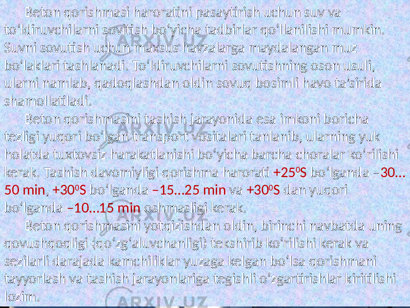 Beton qorishmasi  haroratini  pasaytirish  uchun  suv  va   to‘ldiruvchilarni  sovitish  bo‘yicha  tadbirlar  qo‘llanilishi  mumkin.   Suvni  sovutish  uchun  maxsus  havzalarga  maydalangan  muz   bo‘laklari  tashlanadi.  To‘ldiruvchilarni  sovutishning  oson  usuli,   ularni  namlab,  qadoqlashdan  oldin  sovuq  bosimli  havo  ta’sirida   shamollatiladi. Beton  qorishmasini  tashish  jarayonida  esa  imkoni  boricha   tezligi  yuqori  bo‘lgan  transport  vositalari  tanlanib,  ularning  yuk   holatda  tuxtovsiz  harakatlanishi  bo‘yicha  barcha  choralar  ko‘rilishi   kerak.  Tashish  davomiyligi  qorishma  harorati   +25 0 S   bo‘lganda  – 30… 50  min ,   +30 0 S   bo‘lganda   –15…25  min   va   +30 0 S   dan  yuqori   bo‘lganda   –10…15  min   oshmasligi  kerak. Beton  qorishmasini  yotqizishdan  oldin,  birinchi  navbatda  uning   qovushqoqligi  (qo‘zg‘aluvchanligi)  tekshirib  ko‘rilishi  kerak  va   sezilarli  darajada  kamchiliklar  yuzaga  kelgan  bo‘lsa  qorishmani   tayyorlash  va  tashish  jarayonlariga  tegishli  o‘zgartirishlar  kiritilishi   lozim. 