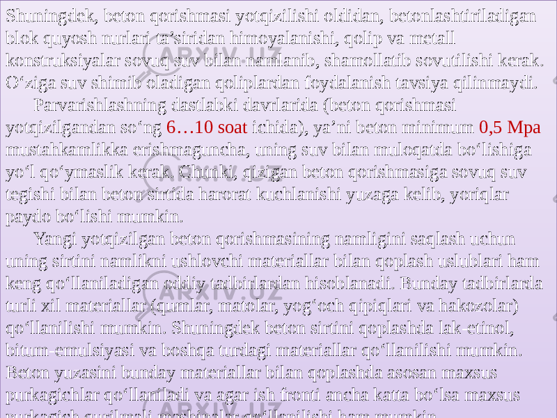 Shuningdek, beton qorishmasi yotqizilishi oldidan, betonlashtiriladigan blok quyosh nurlari ta’siridan himoyalanishi, qolip va metall konstruksiyalar sovuq suv bilan namlanib, shamollatib sovutilishi kerak. O‘ziga suv shimib oladigan qoliplardan foydalanish tavsiya qilinmaydi. Parvarishlashning dastlabki davrlarida (beton qorishmasi yotqizilgandan so‘ng 6…10 soat ichida), ya’ni beton minimum 0,5 Mpa mustahkamlikka erishmaguncha, uning suv bilan muloqatda bo‘lishiga yo‘l qo‘ymaslik kerak. Chunki, qizigan beton qorishmasiga sovuq suv tegishi bilan beton sirtida harorat kuchlanishi yuzaga kelib, yoriqlar paydo bo‘lishi mumkin. Yangi yotqizilgan beton qorishmasining namligini saqlash uchun uning sirtini namlikni ushlovchi materiallar bilan qoplash uslublari ham keng qo‘llaniladigan oddiy tadbirlardan hisoblanadi. Bunday tadbirlarda turli xil materiallar (qumlar, matolar, yog‘och qipiqlari va hakozolar) qo‘llanilishi mumkin. Shuningdek beton sirtini qoplashda lak-etinol, bitum-emulsiyasi va boshqa turdagi materiallar qo‘llanilishi mumkin. Beton yuzasini bunday materiallar bilan qoplashda asosan maxsus purkagichlar qo‘llaniladi va agar ish fronti ancha katta bo‘lsa maxsus purkagich qurilmali mashinalar qo‘llanilishi ham mumkin.13 1A 16 3D 42 1D 433B35120703 06 122011072E 08 1D 0A 19 29 09 16 0A 05 1A 36 19 19 