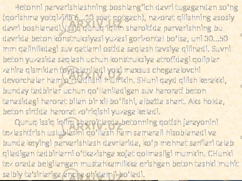 Betonni parvarishlashning  boshlang‘ich  davri  tugagandan  so‘ng   (qorishma  yotqizilib  6…10  soat  qotgach),  nazorat  qilishning  asosiy   davri  boshlanadi.  Issiq  quruq  iqlim  sharoitida  parvarishning  bu   davrida  beton  konstruksiyasi  yuzasi  gorizontal  bo‘lsa,  uni  30…50   mm  qalinlikdagi  suv  qatlami  ostida  saqlash  tavsiya  qilinadi.  Suvni   beton  yuzasida  saqlash  uchun  konstruksiya  atrofidagi  qoliplar   zahira  qismidan  foydalaniladi  yoki  maxsus  chegaralovchi   devorchalar  ham  o‘rnatilishi  mumkin.  SHuni  qayd  qilish  kerakki,   bunday  tadbirlar  uchun  qo‘llaniladigan  suv  harorati  beton   tanasidagi  harorat  bilan  bir  xil  bo‘lishi,  albatta  shart.  Aks  holda,   beton  sirtida  harorat  zo‘riqishi  yuzaga  keladi. Quruq  issiq  iqlim  sharoitlarda  betonning  qotish  jarayonini   tezlashtirish  uslublarini  qo‘llash  ham  samarali  hisoblanadi  va   bunda  keyingi  parvarishlash  davrlarida,  ko‘p  mehnat  sarflari  talab   qiladigan  tadbirlarni  o‘tkazishga  xojat  qolmasligi  mumkin.  CHunki   tez  orada  belgilangan  mustahkamlikka  erishgan  beton  tashki  muhit   salbiy  ta’sirlariga  ancha  chidamli  bo‘ladi. 