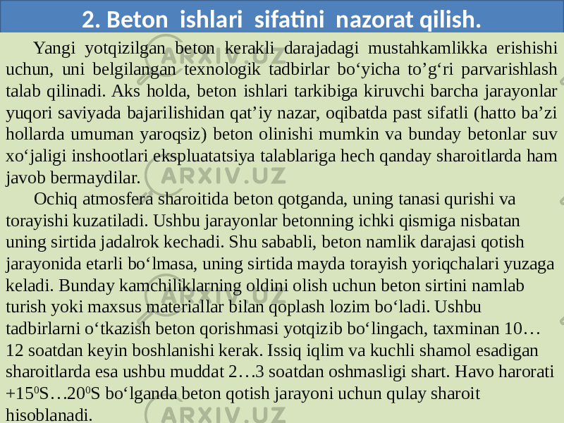 2. Beton ishlari sifatini nazorat qilish. Yangi yotqizilgan beton kerakli darajadagi mustahkamlikka erishishi uchun, uni belgilangan texnologik tadbirlar bo‘yicha to’g‘ri parvarishlash talab qilinadi. Aks holda, beton ishlari tarkibiga kiruvchi barcha jarayonlar yuqori saviyada bajarilishidan qat’iy nazar, oqibatda past sifatli (hatto ba’zi hollarda umuman yaroqsiz) beton olinishi mumkin va bunday betonlar suv xo‘jaligi inshootlari ekspluatatsiya talablariga hech qanday sharoitlarda ham javob bermaydilar. Ochiq atmosfera sharoitida beton qotganda, uning tanasi qurishi va torayishi kuzatiladi. Ushbu jarayonlar betonning ichki qismiga nisbatan uning sirtida jadalrok kechadi. Shu sababli, beton namlik darajasi qotish jarayonida etarli bo‘lmasa, uning sirtida mayda torayish yoriqchalari yuzaga keladi. Bunday kamchiliklarning oldini olish uchun beton sirtini namlab turish yoki maxsus materiallar bilan qoplash lozim bo‘ladi. Ushbu tadbirlarni o‘tkazish beton qorishmasi yotqizib bo‘lingach, taxminan 10… 12 soatdan keyin boshlanishi kerak. Issiq iqlim va kuchli shamol esadigan sharoitlarda esa ushbu muddat 2…3 soatdan oshmasligi shart. Havo harorati +15 0 S…20 0 S bo‘lganda beton qotish jarayoni uchun qulay sharoit hisoblanadi. 