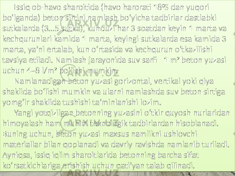 Issiq ob-havo  sharoitida  (havo  harorati  18 0 S  dan  yuqori   bo‘lganda)  beton  sirtini  namlash  bo‘yicha  tadbirlar  dastlabki   sutkalarda  (3…5  sutka),  kunduzi  har  3  soatdan  keyin  1  marta  va   kechqurunlari  kamida  1  marta,  keyingi  sutkalarda  esa  kamida  3   marta,  ya’ni  ertalab,  kun  o‘rtasida  va  kechqurun  o‘tkazilishi   tavsiya  etiladi.  Namlash  jarayonida  suv  sarfi    1  m 2   beton  yuzasi   uchun  4–8  l/m 2   bo‘lishi  mumkin. Namlanadigan  beton  yuzasi  gorizontal,  vertikal  yoki  qiya   shaklida  bo‘lishi  mumkin  va  ularni  namlashda  suv  beton  sirtiga   yomg‘ir  shaklida  tushishi  ta’minlanishi  lozim. Yangi  yotqizilgan  betonning  yuzasini  o‘tkir  quyosh  nurlaridan   himoyalash  ham  muhim  texnologik  tadbirlardan  hisoblanadi.   Buning  uchun,  beton  yuzasi  maxsus  namlikni  ushlovchi   materiallar  bilan  qoplanadi  va  davriy  ravishda  namlanib  turiladi.   Ayniqsa,  issiq  iqlim  sharoitlarida  betonning  barcha  sifat   ko‘rsatkichlariga  erishish  uchun  qati’yan  talab  qilinadi.4C0C0106 010C 01341409 011409 011A33 1C 37 012809 0112 01 2C 012C04 010C 0107 012C 0105 0128 01 0C 0134211E 010C 010B 0114 0121 010C 010B 011A 0108 0111 01 0B 010B 011A 0108 010B 010C 0104 010B 0121 01 08 0112 0104 010B 0106 0111 010B 0106 01 05 0104 014B 0127 010C 010C 0101011A 0108 20 01 2C 0112132A 01 13 012241 0115 20 01 2C 0108 4B 012C04 0112 0110 0111 0112 01290D 01 0C 012C06 0108 0111 0113 010709 010C 012C 010C 01 12 010C 0105 0105 0115 3F 0112 012C04 0112132A 0106 012913 0107 01 14 011409 0108 0105 0105 0114 01 03 0113 012C04 0112 0108 010709 01130C 01 08 012C 012906 0111 012809 010A 0107 0105 01 25 010D 010D 010C 012C 012C09 010C 01 0B 0104 01132F14 012909 0105 01290D150D 