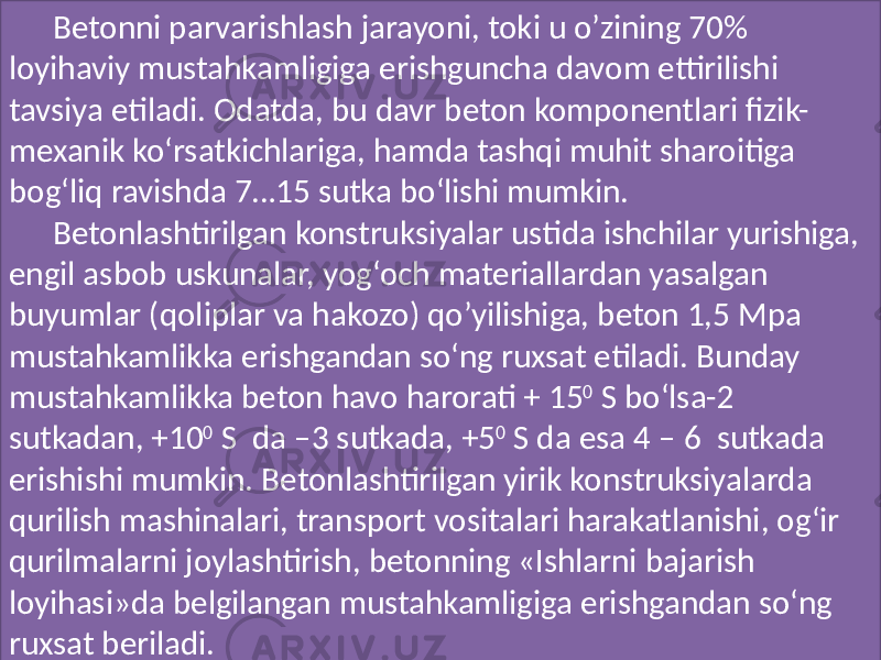 Betonni parvarishlash  jarayoni,  toki  u  o’zining  70%   loyihaviy  mustahkamligiga  erishguncha  davom  ettirilishi   tavsiya  etiladi.  Odatda,  bu  davr  beton  komponentlari  fizik- mexanik  ko‘rsatkichlariga,  hamda  tashqi  muhit  sharoitiga   bog‘liq  ravishda  7…15  sutka  bo‘lishi  mumkin.   Betonlashtirilgan  konstruksiyalar  ustida  ishchilar  yurishiga,   engil  asbob  uskunalar,  yog‘och  materiallardan  yasalgan   buyumlar  (qoliplar  va  hakozo)  qo’yilishiga,  beton  1,5  Mpa   mustahkamlikka  erishgandan  so‘ng  ruxsat  etiladi.  Bunday   mustahkamlikka  beton  havo  harorati  +  15 0   S  bo‘lsa-2   sutkadan,  +10 0   S   da  –3  sutkada,  +5 0   S  da  esa  4  –  6   sutkada   erishishi  mumkin.  Betonlashtirilgan  yirik  konstruksiyalarda   qurilish  mashinalari,  transport  vositalari  harakatlanishi,  og‘ir   qurilmalarni  joylashtirish,  betonning  «Ishlarni  bajarish   loyihasi»da  belgilangan  mustahkamligiga  erishgandan  so‘ng   ruxsat  beriladi.   