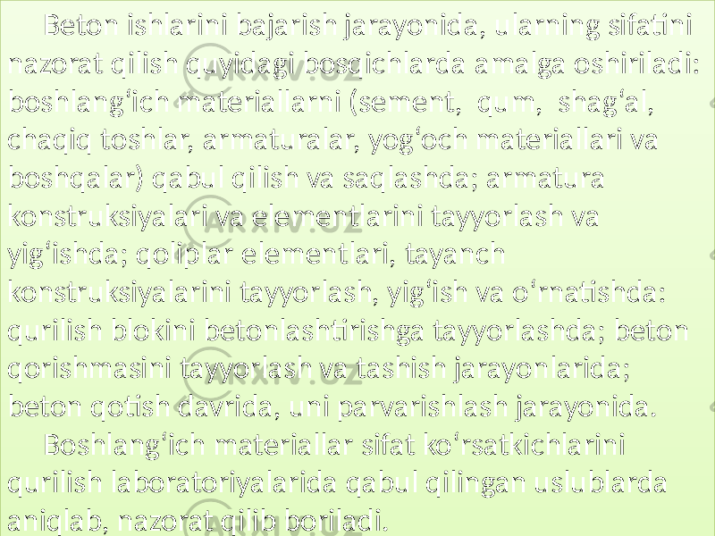 Beton ishlarini  bajarish  jarayonida,  ularning  sifatini   nazorat  qilish  quyidagi  bosqichlarda  amalga  oshiriladi:   boshlang‘ich  materiallarni  (sement,   qum,   shag‘al,   chaqiq  toshlar,  armaturalar,  yog‘och  materiallari  va   boshqalar)  qabul  qilish  va  saqlashda;  armatura   konstruksiyalari  va  elementlarini  tayyorlash  va   yig‘ishda;  qoliplar  elementlari,  tayanch   konstruksiyalarini  tayyorlash,  yig‘ish  va  o‘rnatishda:   qurilish  blokini  betonlashtirishga  tayyorlashda;  beton   qorishmasini  tayyorlash  va  tashish  jarayonlarida;   beton  qotish  davrida,  uni  parvarishlash  jarayonida. Boshlang‘ich  materiallar  sifat  ko‘rsatkichlarini   qurilish  laboratoriyalarida  qabul  qilingan  uslublarda   aniqlab,  nazorat  qilib  boriladi.0304010D 012C09 0127 011315 010C0D 01 0709 01290D 012913120D 012C060C 0109 01060C140D 01 2C060C1415 0108 01340C0408 0101291308 01010C1409 01 2F1409 0105 0109 0112 0108 0111 01 2C060C142909 012909 01290D 0111 010C09 0109 01 0B 0111 0104 0105 0111 01 120D 01290615 010415 0105 01 0B 0105 01120D 0111 01062D 01 2913 012C 012C04 0105 012C04 01 29060A 0105 0111 0105 0127 01 2C04 012906 012809 0113070D 012609 0127 03060C1415 0108 010C 010B 01 2913 0115 012909 01290D 01130C15 01 09 010709 01290D 012C06 