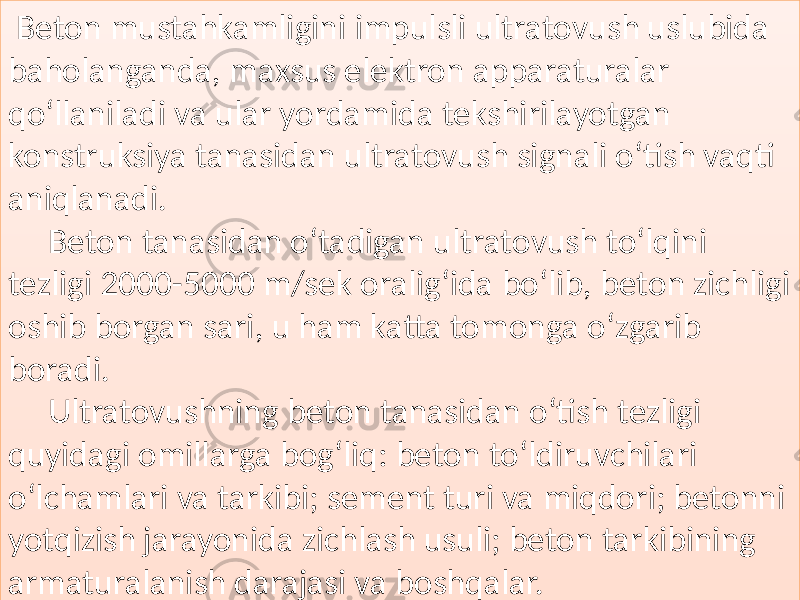   Beton mustahkamligini  impulsli  ultratovush  uslubida   baholanganda,  maxsus  elektron  apparaturalar   qo‘llaniladi  va  ular  yordamida  tekshirilayotgan   konstruksiya  tanasidan  ultratovush  signali  o‘tish  vaqti   aniqlanadi.   Beton  tanasidan  o‘tadigan  ultratovush  to‘lqini   tezligi  2000-5000  m/sek  oralig‘ida  bo‘lib,  beton  zichligi   oshib  borgan  sari,  u  ham  katta  tomonga  o‘zgarib   boradi. Ultratovushning  beton  tanasidan  o‘tish  tezligi   quyidagi  omillarga  bog‘liq:  beton  to‘ldiruvchilari   o‘lchamlari  va  tarkibi;  sement  turi  va  miqdori;  betonni   yotqizish  jarayonida  zichlash  usuli;  beton  tarkibining   armaturalanish  darajasi  va  boshqalar.01 03040108 010D 011315 01130C15 01 2C09 0108 0104 0109 01 29062D15 0111 011315 0112 0105 01 0B 0105 011315 010C 01062D2B 0111 01 09 01 0304 0105 01062D 011315 0105 01 05 01201C1C1C311B1C1C1C 0108 01060A 012C06 012C04 012A 01 060C140D 012C060A 010C 0113 011409 010B 0105 01062D2A 01 2C060A 4E15 012C04 0105 01062D 0105 01 2913 010608 012C0610 012C04 0105 01 062D15 0111 0105 010C0408 0105130A 0111 0108 012C 01 12 0127 012A 01130C1315 012C04 0105 01 09 012809 0111 012C06 