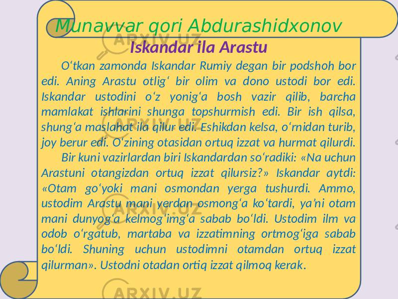 Munavvar qori Abdurashidxonov Iskandar ila Arastu O‘tkan zamonda Iskandar Rumiy degan bir podshoh bor edi. Aning Arastu otlig‘ bir olim va dono ustodi bor edi. Iskandar ustodini o‘z yonig‘a bosh vazir qilib, barcha mamlakat ishlarini shunga topshurmish edi. Bir ish qilsa, shung‘a maslahat ila qilur edi. Eshikdan kelsa, o‘rnidan turib, joy berur edi. O‘zining otasidan ortuq izzat va hurmat qilurdi. Bir kuni vazirlardan biri Iskandardan so‘radiki: «Na uchun Arastuni otangizdan ortuq izzat qilursiz?» Iskandar aytdi: «Otam go‘yoki mani osmondan yerga tushurdi. Ammo, ustodim Arastu mani yerdan osmong‘a ko‘tardi, ya’ni otam mani dunyog‘a kelmog‘img‘a sabab bo‘ldi. Ustodim ilm va odob o‘rgatub, martaba va izzatimning ortmog‘iga sabab bo‘ldi. Shuning uchun ustodimni otamdan ortuq izzat qilurman». Ustodni otadan ortiq izzat qilmoq kerak . 