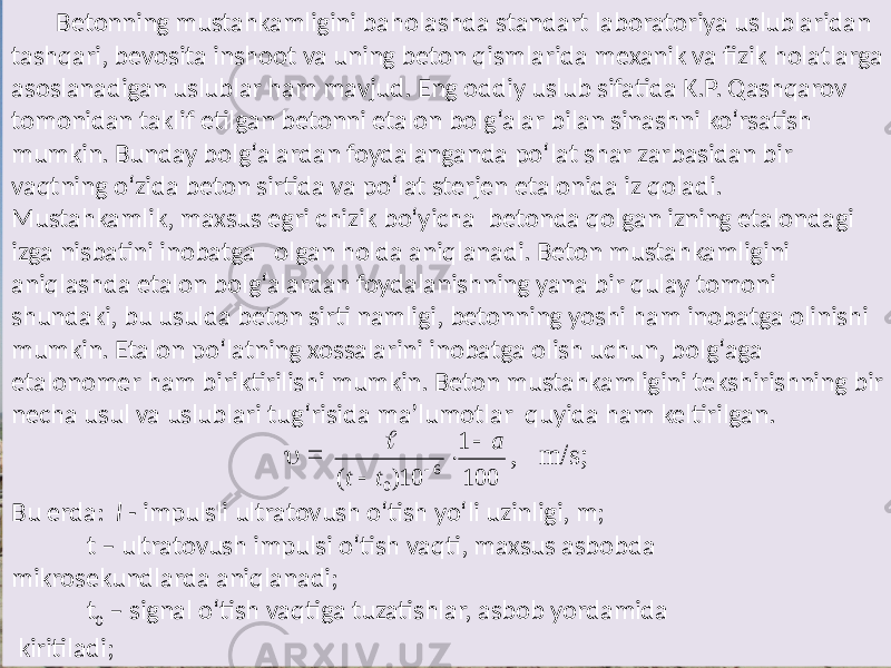 Betonning mustahkamligini  baholashda  standart  laboratoriya  uslublaridan   tashqari,  bevosita  inshoot  va  uning  beton  qismlarida  mexanik  va  fizik  holatlarga   asoslanadigan  uslublar  ham  mavjud.  Eng  oddiy  uslub  sifatida  K.P.  Qashqarov   tomonidan  taklif  etilgan  betonni  etalon  bolg‘alar  bilan  sinashni  ko‘rsatish   mumkin.  Bunday  bolg‘alardan  foydalanganda  po‘lat  shar  zarbasidan  bir   vaqtning  o‘zida  beton  sirtida  va  po‘lat  sterjen  etalonida  iz  qoladi.   Mustahkamlik,  maxsus  egri  chizik  bo‘yicha   betonda  qolgan  izning  etalondagi   izga  nisbatini  inobatga    olgan  holda  aniqlanadi.  Beton  mustahkamligini   aniqlashda  etalon  bolg‘alardan  foydalanishning  yana  bir  qulay  tomoni   shundaki,  bu  usulda  beton  sirti  namligi,  betonning  yoshi  ham  inobatga  olinishi   mumkin.  Etalon  po‘latning  xossalarini  inobatga  olish  uchun,  bolg‘aga   etalonomer  ham  biriktirilishi  mumkin.  Beton  mustahkamligini  tekshirishning  bir   necha  usul  va  uslublari  tug‘risida  ma’lumotlar   quyida  ham  keltirilgan.                                   Bu  erda:    l   - impulsli  ultratovush  o‘tish  yo‘li  uzinligi,  m;          t  –  ultratovush  impulsi  o‘tish  vaqti,  maxsus  asbobda   mikrosekundlarda  aniqlanadi;        t 0   –  signal  o‘tish  vaqtiga  tuzatishlar,  asbob  yordamida     kiritiladi;  = 100 1 10) ( 6 0 a t t      , m /s;  