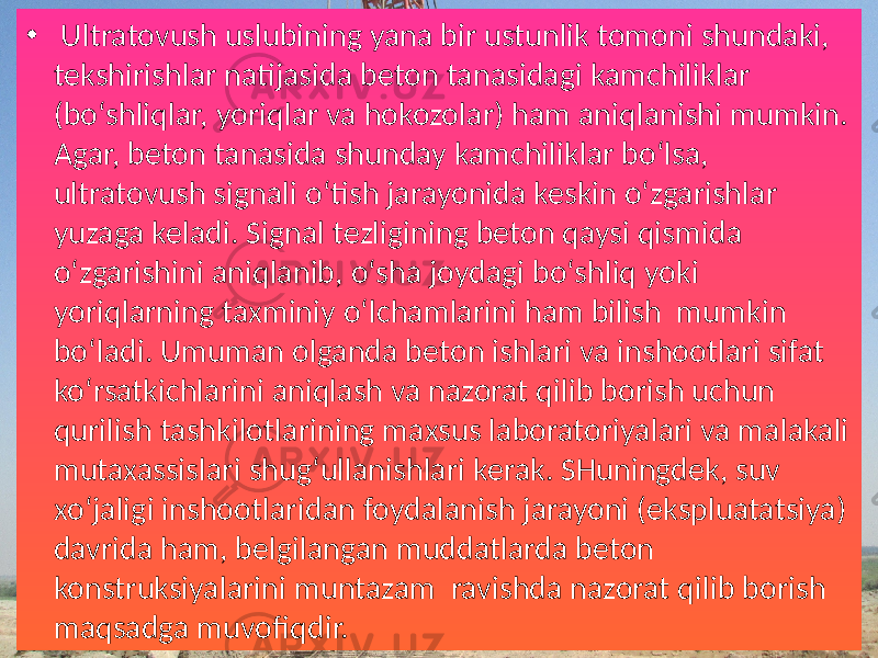 •   Ultratovush uslubining  yana  bir  ustunlik  tomoni  shundaki,   tekshirishlar  natijasida  beton  tanasidagi  kamchiliklar   (bo‘shliqlar,  yoriqlar  va  hokozolar)  ham  aniqlanishi  mumkin.   Agar,  beton  tanasida  shunday  kamchiliklar  bo‘lsa,    ultratovush  signali  o‘tish  jarayonida  keskin  o‘zgarishlar   yuzaga  keladi.  Signal  tezligining  beton  qaysi  qismida   o‘zgarishini  aniqlanib,  o‘sha  joydagi  bo‘shliq  yoki   yoriqlarning  taxminiy  o‘lchamlarini  ham  bilish   mumkin   bo‘ladi.  Umuman  olganda  beton  ishlari  va  inshootlari  sifat   ko‘rsatkichlarini  aniqlash  va  nazorat  qilib  borish  uchun   qurilish  tashkilotlarining  maxsus  laboratoriyalari  va  malakali   mutaxassislari  shug‘ullanishlari  kerak.  SHuningdek,  suv   xo‘jaligi  inshootlaridan  foydalanish  jarayoni  (ekspluatatsiya)   davrida  ham,  belgilangan  muddatlarda  beton   konstruksiyalarini  muntazam   ravishda  nazorat  qilib  borish   maqsadga  muvofiqdir. 