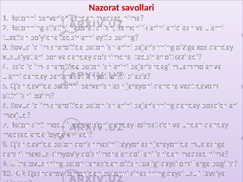 Nazorat savollari 1. Betonni  parvarishlashdan  maqsad  nima? 2.  Betonning  sifatini  nazorat  qilish,  kamchiliklarini  aniqlash  va  ularni   tuzatish  bo‘yicha  tadbirlarni  aytib  bering?   3.  Sovuq  iqlim  sharoitida  beton  ishlarini  bajarishning  o‘ziga  xos  qanday   xususiyatlari  bor  va  qanday  qo‘shimcha   tadbirlar  o‘tkaziladi? 4.  Issiq  iqlim   sharoitida  beton  ishlarini  bajarishdagi  muammolar  va   ularni  qanday  bartaraf  qilish  yo‘llarini  bilasiz? 5.  Qish  davrida  betonni  parvarishlash  jarayoni  qancha  vaqt  davom   ettirilishi  lozim? 6.  Sovuq  iqlim  sharoitida  beton  ishlarini  bajarishning  qanday  bosqichlari   mavjud? 7.  Beton  sirti  moduli  ko‘rsatkichi  qanday  ko‘rsatkich  va  undan  qanday   maqsadlarda  foydalaniladi? 8.  Qish  davrida  beton  qorishmasini  tayyorlash  jarayonida  muzlashga   qarshi  maxsus  kimyoviy  qo‘shimchalar  qo‘llanilishidan  maqsad  nima? 9.  Ultratovushning  beton  tanasidan  o‘tish  tezligi  qaysi  omillarga  bog‘liq? 10.  K.P.  Qashqarov  tomonidan  betonni  sinashning  qaysi  usuli  tavsiya   qilingan?30 1A0103 012609 0108 01070D08 20 0103 010C0D40 0107092A 01290D15 010B 0109070D2915090C14 0111 011315090A 01 05 012C06 0105 0109 012C04 01 21 0137 010D2915 010C 012C04 010D0C1415090A 012C0927 0106 0136 012909072809 01 36 012C06 0111 012909072809 012906 010105 0106 22 014C 010D2915 01010C 012C 010D0C1415090A 012C0927 0108 0111 01 1315090A 012909072809 012C090A 01290D150D0C14 0112 012C0D15090C0D2A51 1B 0138 012809 012C04 0126090A 0127 012909 0111 012809 01 04 011506 1F 0137 010D2915 010C 012C04 010D0C1415090A 012C0927 0129 012C06 01 08 1D 0103 010C0D0A 0108 010B 012909072809 010B 0111 011307280907 012909072809 01 08 0140 33 0138 012809 012C04 012906 0105 0127 0108 01 29090A 0108 010B0D08 012906 012906 0108 01070D08 44 014E 012C 0105 0106 0105 012909 0106 012C06 1A 0142 0138 0105 012C04 010C0D07090C14070D0710 0129 01130C 0105 01 290D150D0710 