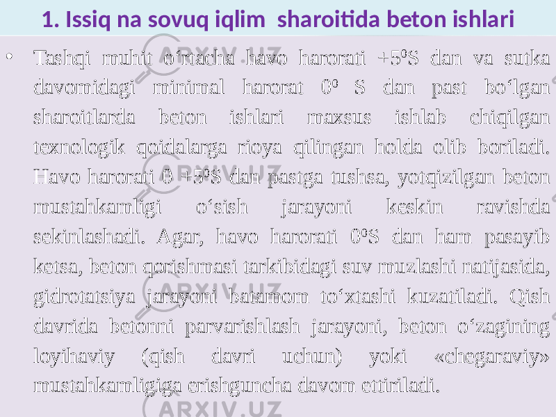 1. Issiq na sovuq iqlim sharoitida beton ishlari • Tashqi muhit o‘rtacha havo harorati +5 0 S dan va sutka davomidagi minimal harorat 0 0 S dan past bo‘lgan sharoitlarda beton ishlari maxsus ishlab chiqilgan texnologik qoidalarga rioya qilingan holda olib boriladi. Havo harorati 0 +5 0 S dan pastga tushsa, yotqizilgan beton mustahkamligi o‘sish jarayoni keskin ravishda sekinlashadi. Agar, havo harorati 0 0 S dan ham pasayib ketsa, beton qorishmasi tarkibidagi suv muzlashi natijasida, gidrotatsiya jarayoni batamom to‘xtashi kuzatiladi. Qish davrida betonni parvarishlash jarayoni, beton o‘zagining loyihaviy (qish davri uchun) yoki «chegaraviy» mustahkamligiga erishguncha davom ettiriladi. 