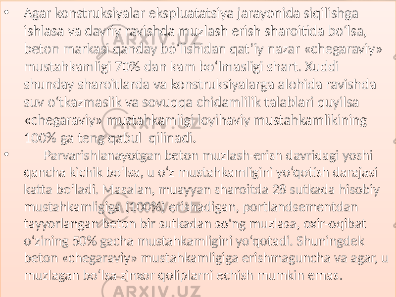 • Agar konstruksiyalar  ekspluatatsiya  jarayonida  siqilishga   ishlasa  va  davriy  ravishda  muzlash  erish  sharoitida  bo‘lsa,   beton  markasi  qanday  bo‘lishidan  qat’iy  nazar  «chegaraviy»   mustahkamligi  70%  dan  kam  bo‘lmasligi  shart.  Xuddi   shunday  sharoitlarda  va  konstruksiyalarga  alohida  ravishda   suv  o‘tkazmaslik  va  sovuqqa  chidamlilik  talablari  quyilsa   «chegaraviy»  mustahkamligi  loyihaviy  mustahkamlikining   100%  ga  teng  qabul   qilinadi. • Parvarishlanayotgan  beton  muzlash-erish  davridagi  yoshi   qancha  kichik  bo‘lsa,  u  o‘z  mustahkamligini  yo‘qotish  darajasi   katta  bo‘ladi.  Masalan,  muayyan  sharoitda  28  sutkada  hisobiy   mustahkamligiga  (100%)  erishadigan,  portlandsementdan   tayyorlangan  beton  bir  sutkadan  so‘ng  muzlasa,  oxir-oqibat   o‘zining  50%  gacha  mustahkamligini  yo‘qotadi.  Shuningdek   beton  «chegaraviy»  mustahkamligiga  erishmaguncha  va  agar,  u   muzlagan  bo‘lsa  zinxor  qoliplarni  echish  mumkin  emas.01 25010B 0104 0127 010C 01 0D0C 0111 012809 010A 0108 0104 010C 012C06 01 2C 0108 012909 012C06 012909 0107 0123 01 08 011D1C 0128 010B 012C06 010C 0130 01 0C 010C 0111 010B 0109 010A 01 0C 0106 0111 010C 012F 0105 012913 01 23 0108 011506 0108 01 1A 0110 0105 0129 010129 01 19 012C 0108 0128 0112 01 29 010B0D 012C 0113 01062D 0108 0112 0128 01 0B 012C 0118 0108 010C14 0120 010C13 0114 01 08 01341A 0104 0126 01 05 012C 012C 010C13 010C062D07 0108 0106 01 06 011B 0110 0108 0112 0137 01 2C 0123 0108 0104 0111 0109 0113 01 08 012C 012A0D 0129 0104 0108 0104 