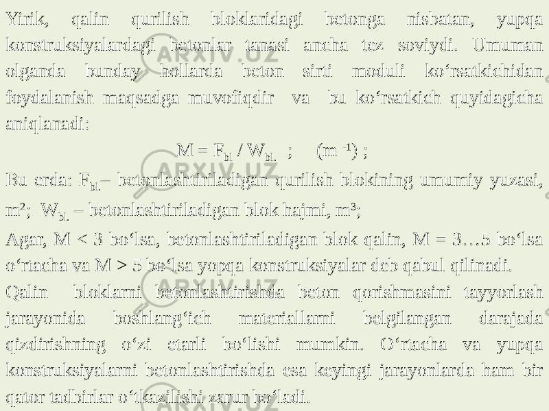 Yirik, qalin qurilish bloklaridagi betonga nisbatan, yupqa konstruksiyalardagi betonlar tanasi ancha tez soviydi. Umuman olganda bunday hollarda beton sirti moduli ko‘rsatkichidan foydalanish maqsadga muvofiqdir va bu ko‘rsatkich quyidagicha aniqlanadi:   M = F bl / W bl. ; (m -1 ) ;   Bu erda: F bl. – betonlashtiriladigan qurilish blokining umumiy yuzasi, m 2 ; W bl. – betonlashtiriladigan blok hajmi, m 3 ; Agar, M < 3 bo‘lsa, betonlashtiriladigan blok qalin, M = 3…5 bo‘lsa o‘rtacha va M > 5 bo‘lsa yopqa konstruksiyalar deb qabul qilinadi. Qalin bloklarni betonlashtirishda beton qorishmasini tayyorlash jarayonida boshlang‘ich materiallarni belgilangan darajada qizdirishning o‘zi etarli bo‘lishi mumkin. O‘rtacha va yupqa konstruksiyalarni betonlashtirishda esa keyingi jarayonlarda ham bir qator tadbirlar o‘tkazilishi zarur bo‘ladi. 