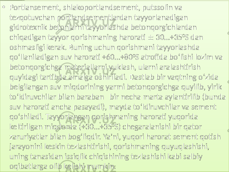 • Portlansement, shlakoportlandsement,  putssolin  va   tezqotuvchan  portlandsementlardan  tayyorlanadigan   gidrotexnik  betonlarni  tayyorlashda  betonqorgichlardan   chiqadigan  tayyor  qorishmaning  harorati      30…+35 0 S  dan   oshmasligi  kerak.  Buning  uchun  qorishmani  tayyorlashda   qo‘llaniladigan  suv  harorati  +60…+80 0 S  atrofida  bo‘lishi  lozim  va   betonqorgichga  materiallarni  yuklash,  ularni  aralashtirish   quyidagi  tartibda  amalga  oshiriladi.  Dastlab  bir  vaqtning  o‘zida   belgilangan  suv  miqdorining  yarmi  betonqorgichga  quyilib,  yirik   to‘ldiruvchilar  bilan  baraban    bir  necha  marta  aylantirilib  (bunda   suv  harorati  ancha  pasayadi),  mayda  to‘ldiruvchilar  va  sement   qo‘shiladi.  Tayyorlangan  qorishmaning  harorati  yuqorida   keltirilgan  miqdorda  (+30…+35 0 S)  chegaralanishi  bir  qator   zaruriyatlar  bilan  bog‘liqdir.  Ya’ni,  yuqori  harorat  sement  qotish   jarayonini  keskin  tezlashtirishi,  qorishmaning  quyuqlashishi,   uning  tanasidan  issiqlik  chiqishining  tezlashishi  kabi  salbiy   oqibatlarga  olib  kelishi  mumkin.01 19010C14 0126 0111 01 05 0126 0105 01 10 012C 0105 012C 01 2F14 0105 0129 0114 01 01 01 21 1C 37 0128 01 060C 010B 0103 0113 0129 0105 01 29 010C13 0114 013B 1C 37 0109 012C 0115 0111 01 2C 0108 0112 0113 0109 01 29 0105 0109 01060C14 013D09 012C 0111 01062D2A0D 01 2C 010C13 0108 0112 012C 0129 0112 01 05 012C 012C 0101012C 0107 0108 0109 01342C 01 0C13 0114 0109 0126 0108 0105 0111 010C04 01 29 013E 0129 0114 0112 01 0B 0108 01343B 1C 37 012F 012C 0129 01 2A 012C 012C 013F 0112 0114 010C04 0129 01 27 010B 0105 0129 0129 01 13 0105 010D 012F 0105 010B 010C09 01 0629 0106 010B 0108 