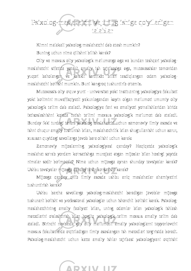 Psixolog-maslahatchi va uning ishiga qo&#39;yiladigan talablar Kimni malakali psixolog-maslahatchi deb atash mumkin? Buning uchun nima qilishni bilish kerak? Oliy va maxsus oliy psixologik ma&#39;lumotga ega va bundan tashqari psixolog- maslahatchi sifatida yetarli amaliy ish tajribasiga ega, mutaxassislar tomonidan yuqori baholangan va kerakli sertifikat bilan tasdiqlangan odam psixolog- maslahatchi bo&#39;lishi mumkin. Buni kengroq tushuntirib o&#39;tamiz. Mutaxassis oliy o&#39;quv yurti - universitet yoki institutning psixologiya fakulteti yoki bo&#39;limini muvaffaqiyatli yakunlagandan keyin olgan ma&#39;lumoti umumiy oliy psixologik ta&#39;lim deb ataladi. Psixologiya fani va amaliyoti yo&#39;nalishlaridan birida ixtisoslashishni ko&#39;zda tutish ta&#39;limi maxsus psixologik ma&#39;lumot deb ataladi. Bunday ikki turdagi ta&#39;lim psixolog-maslahatchi uchun zamonaviy ilmiy asosda va ishni chuqur amaliy tushunish bilan, maslahatchilik bilan shug&#39;ullanishi uchun zarur, xususan quyidagi savollarga javob bera olishi uchun kerak: Zamonaviy mijozlarning psixologiyasi qanday? Haqiqatda psixologik maslahat so&#39;rab yordam ko&#39;rsatishga murojaat etgan mijozlar bilan hozirgi paytda nimalar sodir bo&#39;lmoqda? Nima uchun mijozga aynan shunday tavsiyalar kerak? Ushbu tavsiyalar mijozga qanday ta&#39;sir ko&#39;rsatishi kerak? Mijozga qanday qilib ilmiy asosda ushbu aniq maslahatlar ahamiyatini tushuntirish kerak? Ushbu barcha savollarga psixolog-maslahatchi beradigan javoblar mijozga tushunarli bo&#39;lishi va professional psixologlar uchun ishonchli bo&#39;lishi kerak. Psixolog- maslahatchining amaliy faoliyati bilan, uning odamlar bilan psixologik ishlash metodlarini o&#39;zlashtirish bilan bog&#39;liq psixologik ta&#39;lim maxsus amaliy ta&#39;lim deb ataladi. Birinchi navbatda gap oliy ma&#39;lumotli amaliy psixologlarni tayyorlovchi maxsus fakultetlarda o&#39;qitiladigan ilmiy asoslangan ish metodlari to&#39;g&#39;risida boradi. Psixolog-maslahatchi uchun katta amaliy ishlar tajribasi psixologiyani o&#39;qitishi 