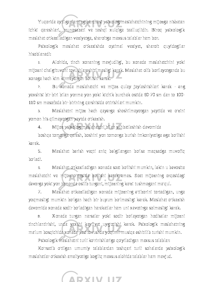 Yuqorida aytilganlarning barchasi psixolog-masiahatchining mijozga nisbatan ichki qarashlari, rnunosabati va tashqi xulqiga taalluqlidir. Biroq psixologik maslahat o&#39;tkaziladigan vaziyatga, sharoitga maxsus talablar ham bor. Psixologik maslahat o&#39;tkazishda optimal vaziyat, sharoit quyidagilar hisoblanadi: 1. Alohida, tinch xonaning mavjudligi, bu xonada maslahatchini yoki mijozni chalg&#39;ituvchi tovushlareshitilmasligi kerak. Maslahat olib borilayotganda bu xonaga hech kim kirmaydigan bo&#39;lishi kerak. 2. Bu xonada maslahatchi va mijoz qulay joylashishlari kerak - eng yaxshisi bir-biri bilan yonma-yon yoki kichik burchak ostida 60-70 sm dan to 100- 110 sm masofada bir-birining qarshisida o&#39;tirishlari mumkin. 3. Maslahatni mijoz hech qayerga shoshilmayotgan paytida va o&#39;zini yomon his qilmayotgan paytda o&#39;tkazish. 4. Mijoz psixolog-maslahatchi bilan suhbatlashish davomida boshqa tomonga qarash, boshini yon tomonga burish imkoniyatiga ega bo&#39;Iishi kerak. 5. Maslahat berish vaqti aniq belgilangan bo&#39;lsa maqsadga muvofiq bo&#39;ladi. 6. Maslahat o&#39;tkaziladigan xonada soat bo&#39;Iishi mumkin, lekin u bevosita maslahatchi va mijoz o&#39;rtasida bo&#39;Iishi kerak emas. Soat mijozning orqasidagi devorga yoki yon tomonda osilib turgani, mijozning ko&#39;zi tushmagani ma&#39;qul. 7. Maslahat o&#39;tkaziladigan xonada mijozning e&#39;tiborini tortadigan, unga yoqmasligi mumkin bo&#39;lgan hech bir buyum bo&#39;lmasligi kerak. Maslahat o&#39;tkazish davomida xonada sodir bo&#39;ladigan harakatlar ham uni xavotirga solmasligi kerak. 8. Xonada turgan narsalar yoki sodir bo&#39;layotgan hodisalar mijozni tinchlantirishi, unda yaxshi kayfiyat uyg&#39;otishi kerak. Psixologik maslahatning ma&#39;lum bosqichida xonada past tovushda yoqimli musiqa eshitilib turishi mumkin. Psixologik maslahatni turli ko&#39;rinishlariga qo&#39;yiladigan maxsus talablar: Ko&#39;rsatib o&#39;tilgan umumiy talablardan tashqari turli sohalarda psixologik maslahatlar o&#39;tkazish amaliyotiga bog&#39;liq maxsus alohida talablar ham mavjud. 