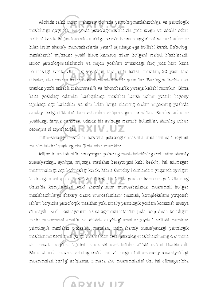 Alohida talab intim - shaxsiy doirada psixolog-maslahatchiga va psixologik maslahatga qo&#39;yiladi. Bu yerda psixolog-maslahatchi juda sezgir va odobli odam bo&#39;Iishi kerak. Mijoz tomonidan o&#39;ziga so&#39;zsiz ishonch uyg&#39;otishi va turli odamlar bilan intim-shaxsiy munosabatlarda yetarli tajribaga ega bo&#39;Iishi kerak. Psixolog- maslahatchi mijozdan yoshi biroz kattaroq odam bo&#39;lgani ma&#39;qul hisoblanadi. Biroq psixolog-maslahatchi va mijoz yoshlari o&#39;rtasidagi farq juda ham katta bo&#39;lmasligi kerak. Ularning yoshidagi farq katta bo&#39;lsa, masalan, 20 yosh farq qilsalar, ular boshqa-boshqa avlod odamlari bo&#39;lib qoladilar. Buning oqibatida ular orasida yoshi sababli tushunmaslik va ishonchsizlik yuzaga kelishi mumkin. Biroz katta yoshdagi odamlar boshqalarga maslahat berish uchun yetarli hayotiy tajribaga ega bo&#39;ladilar va shu bilan birga ularning o&#39;zlari mijozning yoshida qanday bo&#39;lganliklarini ham eslaridan chiqarmagan bo&#39;ladilar. Bunday odamlar yoshidagi farqqa qaramay, odatda bir avlodga mansub bo&#39;ladilar, shuning uchun osongina til topishadilar. Intim-shaxsiy masalalar bo&#39;yicha psixologik maslahatlarga taalluqli keyingi muhim talabni quyidagicha ifoda etish mumkin: Mijoz bilan ish olib borayotgan psixolog-maslahatchining o&#39;zi intim-shaxsiy xususiyatdagi, ayniqsa, mijozga maslahat berayotgani kabi keskin, hal etilmagan muarnmolarga ega bo&#39;lmasligi kerak. Mana shunday holatlarda u yuqorida aytilgan talablarga amal qila olmaydi va mijozga haqiqatda yordam bera olmaydi. Ularning o&#39;zlarida komplekslari yoki shaxsiy-intim munosabatlarda muammoli bo&#39;lgan maslahatchilarga shaxsiy o&#39;zaro munosabatlarni tuzatish, komplekslami yo&#39;qotish ishlari bo&#39;yicha psixologik maslahat yoki amaliy psixologik yordam ko&#39;rsatish tavsiya etilmaydi. Endi boshlayotgan psixolog-maslahatchilar juda ko&#39;p duch keladigan ushbu muammoni amaliy hal etishda quyidagi amallar foydali bo&#39;Iishi mumkin: psixologik maslahat o&#39;tkazish, masalan, intim-shaxsiy xususiyatdagi psixologik maslahat mustaqil amaliyotga kirishishdan awal psixolog-maslahatchining o&#39;zi mana shu masala bo&#39;yicha tajribali hamkasbi maslahatidan o&#39;tishi ma&#39;qul hisoblanadi. Mana shunda maslahatchining o&#39;zida hal etilmagan intim-shaxsiy xususiyatdagi muammolari borligi aniqlansa, u mana shu muammolarini o&#39;zi hal qilmagunicha 