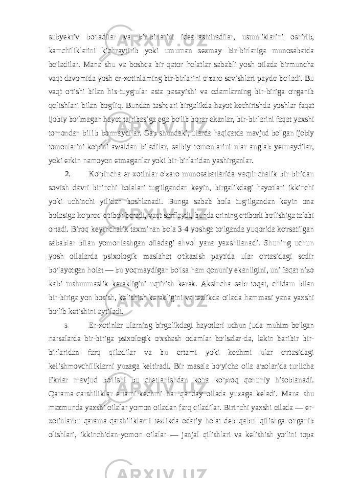 subyektiv bo&#39;ladilar va bir-birlarini ideallashtiradilar, ustunliklarini oshirib, kamchiliklarini kichraytirib yoki umuman sezmay bir-birlariga munosabatda bo&#39;ladilar. Mana shu va boshqa bir qator holatlar sababli yosh oilada birmuncha vaqt davomida yosh er-xotinlaming bir-birlarini o&#39;zaro sevishlari paydo bo&#39;ladi. Bu vaqt o&#39;tishi bilan his-tuyg&#39;ular asta pasayishi va odamlarning bir-biriga o&#39;rganib qolishlari bilan bog&#39;liq. Bundan tashqari birgalikda hayot kechirishda yoshlar faqat ijobiy bo&#39;lmagan hayot tajribasiga ega bo&#39;lib borar ekanlar, bir- birlarini faqat yaxshi tomondan bi li b bormaydilar. Gap shundaki, ularda haqiqatda mavjud bo&#39;lgan ijobiy tomonlarini ko&#39;pini awaldan biladilar, salbiy tomonlarini ular anglab yetmaydilar, yoki erkin namoyon etmaganlar yoki bir-birlaridan yashirganlar. 2. Ko&#39;pincha er-xotinlar o&#39;zaro munosabatlarida vaqtinchalik bir-biridan sovish davri birinchi bolalari tug&#39;ilgandan keyin, birgalikdagi hayotlari ikkinchi yoki uchinchi yilidan boshlanadi. Bunga sabab bola tug&#39;ilgandan keyin ona bolasiga ko&#39;proq e&#39;tibor beradi, vaqt sarflaydi, bunda erining e&#39;tiborli bo&#39;lishiga talabi ortadi. Biroq keyinchalik taxminan bola 3-4 yoshga to&#39;lganda yuqorida ko&#39;rsatilgan sabablar bilan yomonlashgan oiladagi ahvol yana yaxshilanadi. Shuning uchun yosh oilalarda psixologik maslahat o&#39;tkazish paytida ular o&#39;rtasidagi sodir bo&#39;layotgan holat — bu yoqmaydigan bo&#39;lsa ham qonuniy ekanligini, uni faqat nizo kabi tushunmaslik kerakligini uqtirish kerak. Aksincha sabr-toqat, chidam bilan bir-biriga yon bosish, kelishish kerakligini va tezlikda oilada hammasi yana yaxshi bo&#39;lib ketishini aytiladi. 3. Er-xotinlar ularning birgalikdagi hayotlari uchun juda muhim bo&#39;lgan narsalarda bir-biriga psixologik o&#39;xshash odamlar bo&#39;lsalar- da, lekin baribir bir- birlaridan farq qiladilar va bu ertami yoki kechmi ular o&#39;rtasidagi kelishmovchiliklarni yuzaga keltiradi. Bir masala bo&#39;yicha oila a&#39;zolarida turlicha fikrlar mavjud bo&#39;lishi bu chetlanishdan ko&#39;ra ko&#39;proq qonuniy hisoblanadi. Qarama-qarshiliklar ertami-kechmi har qanday oilada yuzaga keladi. Mana shu mazmunda yaxshi oilalar yomon oiladan farq qiladilar. Birinchi yaxshi oilada — er- xotinlarbu qarama-qarshiliklarni tezlikda odatiy holat deb qabul qilishga o&#39;rganib olishlari, ikkinchidan-yomon oilalar — janjal qilishlari va kelishish yo&#39;lini topa 