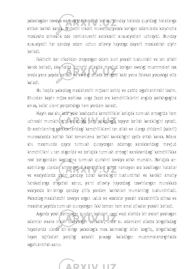 psixologdan tavsiya va maslahatlar olish bo&#39;lsa, bunday holatda quyidagi holatlarga e&#39;tibor berish kerak. Birinchi nikohi muvaffaqiyatsiz bo&#39;lgan odamlarda ko&#39;pincha moslasha olmaslik deb nomlanuvchi xarakterli xususiyatlari uchraydi. Bunday xususiyatli har qanday odam uchun oilaviy hayotga deyarli moslashish qiyin bo&#39;ladi. Ikkinchi bor nikohdan o&#39;tayotgan odam buni yaxshi tushunishi va tan olishi kerak bo&#39;ladi, aks holda birinchi oilasida mavjud bo&#39;lgan awalgi muammolari tez orada yana paydo bo&#39;ladi va awalgi oilada bo&#39;lgani kabi yana falokat yoqasiga olib keladi. Bu haqda psixolog-maslahatchi mijozni ochiq va qattiq ogohlantirishi lozim. Shundan keyin mijoz xohlasa unga faqat o&#39;z kamchiliklarini anglab yetishgagina emas, balki ularni yo&#39;qotishga ham yordam beradi. Keyin esa shu kabi yoki boshqacha kamchiliklar bo&#39;lajak turmush o&#39;rtog&#39;ida ham uchrashi mumkinligini va bunga ham psixologik tayyor bo&#39;lish kerakligini aytadi. Er-xotinlarning xarakterlaridagi kamchiliklami tan olish va ularga chidamli (sabrli) munosabatda bo&#39;lish ikki tomonlama bo&#39;lishi kerakligini aytib o&#39;tish kerak. Mana shu mazmunda qayta turmush qurayotgan odamga xarakteridagi mavjud knmchilikni u tan olganida va bo&#39;lajak turmush o&#39;rtog&#39;i xarakteridagi kamchilikka rozi bo&#39;lganidan keyingina turmush qurishni tavsiya etish mumkin. Bo&#39;lajak ег - xotinlarga ulardan biri mavjud ksmchilikni ochiq namoyon eta boshlagan holatlar va vaziyatlarda o&#39;zini qanday tutish kerakligini tushuntirish va kerakli amaliy harakatlarga o&#39;rgatish zarur, ya&#39;ni oilaviy hayotdagi tasvirlangan murakkab vaziyatda bir-biriga qanday qilib yordam berishlari mumkinligi tushuntiriladi. Psixolog-maslahatchi tavsiya etgan uslub va vositalar yaxshi o&#39;zlashtirilib olinsa va masiahat paytida turmush qurayotgan ikki tomon ham amal qilsalar yaxshi bo&#39;ladi. Agarda yosh bo&#39;lmagan bundan tashqari uzoq vaqt alohida bir o&#39;zlari yashagan odamlar o&#39;zaro nikoh tuzayotgan bo&#39;lsalar, unda bu odamlami albatta birgalikdagi hayotlarida ularda bir-biriga psixologik mos kelmasligi bilan bog&#39;liq, birgalikdagi hayot tajribalari yo&#39;qligi sababli yuzaga keladigan muammolarto&#39;g&#39;risida ogohlantirish zarur. 