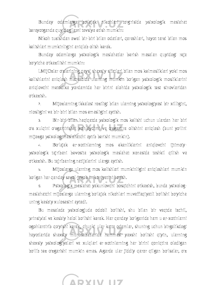 Bunday odamlarga bo&#39;lajak nikohlari to&#39;g&#39;risida psixologik masiahat berayotganda quyidagilarni tavsiya etish mumkin: Nikoh tuzishdan awal bir-biri bilan odatlari, qarashlari, hayot tarzi bilan mos kelishlari mumkinligini aniqlab olish kerak. Bunday odamlarga psixologik maslahatlar berish masalan quyidagi reja bo&#39;yicha o&#39;tkazilishi mumkin: l.MijOzlar o&#39;zlarining qaysi shaxsiy sifatlari bilan mos kelmasliklari yoki mos kelishlarini aniqlash maqsadida ularning mumkin bo&#39;lgan psixologik mosliklarini aniqlovchi metodika yordamida har birini alohida psixologik test sinovlaridan o&#39;tkazish. 2. Mijozlarning ikkalasi roziligi bilan ularning psixologiyasi bir xilligini, niosligini va bir-biri bilan mos emasligini aytish. 3. Bir-biri bilan haqiqatda psixologik mos kelishi uchun ulardan har biri o&#39;z xulqini o&#39;zgartirishni xohlaydimi va o&#39;zgartira olishini aniqlash (buni yo&#39;lini mijozga psixolog-maslahatchi aytib berishi mumkin). 4. Bo&#39;lajak ег -xotinlarning mos ekanliklarini aniqlovchi ijtimoiy- psixologik tajribani bevosita psixologik maslahat xonasida tashkil qilish va o&#39;tkazish. Bu tajribaning natijalarini ularga aytish. 5. Mijozlarga ularning mos kelishlari mumkinligini aniqlashlari mumkin bo&#39;lgan har qanday savol-javob imkoniyatini berish. 6. Psixologik maslahat yakunlovchi bosqichini o&#39;tkazish, bunda psixolog- maslahatchi mijozlarga ularning bo&#39;lajak nikohlari muvaffaqiyatli bo&#39;lishi bo&#39;yicha uning kasbiy xulosasini aytadi. Bu masalada psixologjuda odobli bo&#39;lishi, shu bilan bir vaqtda izchil, prinsipial va kasbiy halol bo&#39;lishi kerak. Har qanday bo&#39;lganida ham u ег -xotinlarni ogohlantirib qo&#39;yishi kerak, chunki ular katta odamlar, shuning uchun birgalikdagi hayotlarida shaxsiy munosabatlarida hammasi yaxshi bo&#39;lishi qiyin, ularning shaxsiy psixologiyalari va xulqlari er-xotinlarning har birini qoniqtira oladigan bo&#39;lib tez o&#39;zgarishi mumkin emas. Agarda ular jiddiy qaror qilgan bo&#39;lsalar, o&#39;z 