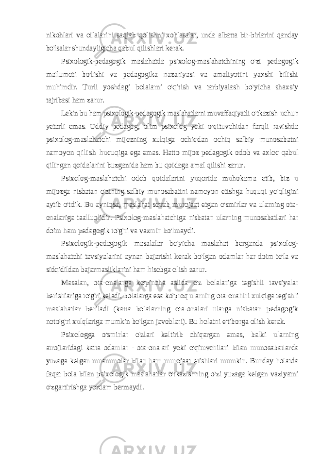 nikohlari va oilalarini saqlab qolishni xohlasalar, unda albatta bir-birlarini qanday bo&#39;lsalar shundayligicha qabul qilishlari kerak. Psixologik-pedagogik maslahatda psixolog-maslahatchining o&#39;zi pedagogik ma&#39;lumoti bo&#39;lishi va pedagogika nazariyasi va amaliyotini yaxshi bilishi muhimdir. Turli yoshdagi bolalarni o&#39;qitish va tarbiyalash bo&#39;yicha shaxsiy tajribasi ham zarur. Lekin bu ham psixologik-pedagogik maslahatlarni muvaffaqiyatli o&#39;tkazish uchun yetarli emas. Oddiy pedagog, olim psixolog yoki o&#39;qituvchidan farqli ravishda psixolog-maslahatchi mijozning xulqiga ochiqdan ochiq salbiy munosabatni namoyon q i l i s h huquqiga ega emas. Hatto mijoz pedagogik odob va axloq qabul qilingan qoidalarini buzganida ham bu qoidaga amal qilishi zarur. Psixolog-maslahatchi odob qoidalarini yuqorida muhokama etib, biz u mijozga nisbatan o&#39;zining salbiy munosabatini namoyon etishga huquqi yo&#39;qligini aytib o&#39;tdik. Bu ayniqsa, maslahat so&#39;rab murojaat etgan o&#39;smirlar va ularning ota- onalariga taalluqlidir. Psixolog-maslahatchiga nisbatan ularning munosabatlari har doim ham pedagogik to&#39;g&#39;ri va vazmin bo&#39;lmaydi. Psixologik-pedagogik masalalar bo&#39;yicha maslahat berganda psixolog- maslahatchi tavsiyalarini aynan bajarishi kerak bo&#39;lgan odamlar har doim to&#39;la va sidqidildan bajarmasliklarini ham hisobga olish zarur. Masalan, ota-onalarga ko&#39;pincha aslida o&#39;z bolalariga tegishli tavsiyalar berishiariga to&#39;g&#39;ri keladi, bolalarga esa ko&#39;proq ularning ota-onahiri xulqiga tegishli maslahatlar beriladi (katta bolalarning ota-onalari ularga nisbatan pedagogik noto&#39;g&#39;ri xulqlariga mumkin bo&#39;lgan javoblari). Bu holatni e&#39;tiborga olish kerak. Psixologga o&#39;smirlar o&#39;zlari keltirib chiqargan emas, balki ularning atroflaridagi katta odamlar - ota-onalari yoki o&#39;qituvchilari bilan munosabatlarda yuzaga kelgan muammolar bilan ham murojaat etishlari mumkin. Bunday holatda faqat bola bilan psixologik maslahatlar o&#39;tkazishning o&#39;zi yuzaga kelgan vaziyatni o&#39;zgartirishga yordam bermaydi. 