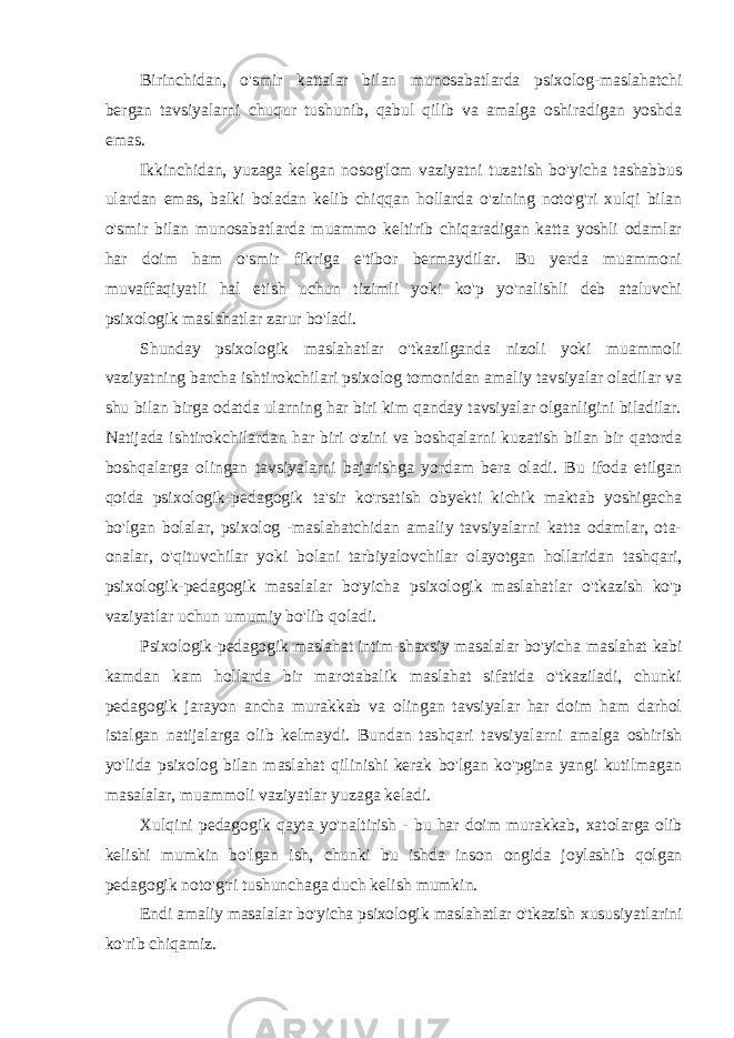 Birinchidan, o&#39;smir kattalar bilan munosabatlarda psixolog-maslahatchi bergan tavsiyalarni chuqur tushunib, qabul qilib va amalga oshiradigan yoshda emas. Ikkinchidan, yuzaga kelgan nosog&#39;lom vaziyatni tuzatish bo&#39;yicha tashabbus ulardan emas, balki boladan kelib chiqqan hollarda o&#39;zining noto&#39;g&#39;ri xulqi bilan o&#39;smir bilan munosabatlarda muammo keltirib chiqaradigan katta yoshli odamlar har doim ham o&#39;smir fikriga e&#39;tibor bermaydilar. Bu yerda muammoni muvaffaqiyatli hal etish uchun tizimli yoki ko&#39;p yo&#39;nalishli deb ataluvchi psixologik maslahatlar zarur bo&#39;ladi. Shunday psixologik maslahatlar o&#39;tkazilganda nizoli yoki muammoli vaziyatning barcha ishtirokchilari psixolog tomonidan amaliy tavsiyalar oladilar va shu bilan birga odatda ularning har biri kim qanday tavsiyalar olganligini biladilar. Natijada ishtirokchilardan har biri o&#39;zini va boshqalarni kuzatish bilan bir qatorda boshqalarga olingan tavsiyalarni bajarishga yordam bera oladi. Bu ifoda etilgan qoida psixologik-pedagogik ta&#39;sir ko&#39;rsatish obyekti kichik maktab yoshigacha bo&#39;lgan bolalar, psixolog -maslahatchidan amaliy tavsiyalarni katta odamlar, ota- onalar, o&#39;qituvchilar yoki bolani tarbiyalovchilar olayotgan hollaridan tashqari, psixologik-pedagogik masalalar bo&#39;yicha psixologik maslahatlar o&#39;tkazish ko&#39;p vaziyatlar uchun umumiy bo&#39;lib qoladi. Psixologik-pedagogik maslahat intim-shaxsiy masalalar bo&#39;yicha maslahat kabi kamdan kam hollarda bir marotabalik maslahat sifatida o&#39;tkaziladi, chunki pedagogik jarayon ancha murakkab va olingan tavsiyalar har doim ham darhol istalgan natijalarga olib kelmaydi. Bundan tashqari tavsiyalarni amalga oshirish yo&#39;lida psixolog bilan maslahat qilinishi kerak bo&#39;lgan ko&#39;pgina yangi kutilmagan masalalar, muammoli vaziyatlar yuzaga keladi. Xulqini pedagogik qayta yo&#39;naltirish - bu har doim murakkab, xatolarga olib kelishi mumkin bo&#39;lgan ish, chunki bu ishda inson ongida joylashib qolgan pedagogik noto&#39;g&#39;ri tushunchaga duch kelish mumkin. Endi amaliy masalalar bo&#39;yicha psixologik maslahatlar o&#39;tkazish xususiyatlarini ko&#39;rib chiqamiz. 