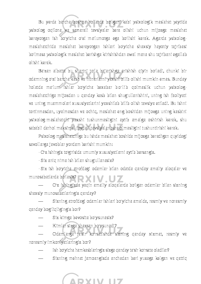 Bu yerda barcha boshqa hollarda bo&#39;lgani kabi psixologik maslahat paytida psixolog oqilona va samarali tavsiyalar bera olishi uchun mijozga maslahat berayotgan ish bo&#39;yicha o&#39;zi ma&#39;lumotga ega bo&#39;lishi kerak. Agarda psixolog- maslahatchida maslahat berayotgan ishlari bo&#39;yicha shaxsiy hayotiy tajribasi bo&#39;lmasa psixologik maslahat berishga kirishishdan awal mana shu tajribani egallab olishi kerak. Ba&#39;zan albatta bu shartni to&#39;la bajarishga erishish qiyin bo&#39;ladi, chunki bir odamning o&#39;zi barcha kasb va hunarlarni yaxshi bilib olishi mumkin emas. Bunday holatda ma&#39;lum ishlar bo&#39;yicha bexabar b o &#39; l i b qolmaslik uchun psixolog- maslahatchiga mijozdan u qanday kasb bilan shug&#39;ullanishini, uning ish faoliyati va uning muammolari xususiyatlarini yaxshilab bilib olish tavsiya etiladi. Bu ishni tortinmasdan, uyalmasdan va ochiq, maslahat eng boshidan mijozga uning kasbini psixolog-maslahatchi yaxshi tushunmasligini aytib amalga oshirish kerak, shu sababli darhol maksimal foydali tavsiyalar bera olmasligini tushuntirishi kerak. Psixolog-maslahatchiga bu ishda maslahat boshida mijozga beradigan quyidagi savollarga javoblar yordam berishi mumkin: - O&#39;z ishingiz to&#39;g&#39;risida umumiy xususiyatlarni aytib bersangiz. - Siz aniq nima ish bilan shug&#39;ullanasiz? - Siz ish bo&#39;yicha atrofdagi odamlar bilan odatda qanday amaliy aloqalar va munosabatlarda bo&#39;lasiz? — O&#39;z ishingizda yaqin amaliy aloqalarda bo&#39;lgan odamlar bilan sizning shaxsiy munosabatlaringiz qanday? — Sizning atrofdagi odamlar ishlari bo&#39;yicha amalda, rasmiy va norasmiy qanday bog&#39;liqligingiz bor? — Siz kimga bevosita bo&#39;ysunasiz? — Kimlar sizga shaxsan bo&#39;ysunadi? — Odamlarga ta &#39; sir ko &#39; rsatishda sizning qanday xizmat , rasmiy va norasmiy imkoniyatlaringiz bor ? — Ish bo&#39;yicha hamkasblaringiz sizga qanday ta&#39;sir ko&#39;rsata oladilar? — Sizning mehnat jamoangizda anchadan beri yuzaga kelgan va qattiq 