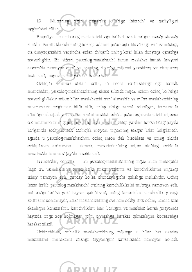 10. Mijozning o&#39;zini o&#39;zgartira olishiga ishonchi va qat&#39;iyligini uyg&#39;otishni bilish. Empatiya - bu psixolog-maslahatchi ega bo&#39;lishi kerak bo&#39;lgan asosiy shaxsiy sifatdir. Bu sifatda odamning boshqa odamni psixologik his etishga va tushunishga, o&#39;z dunyoqarashini vaqtincha esdan chiqarib uning ko&#39;zi bilan dunyoga qarashga tayyorligidir. Bu sifatni psixolog-maslahatchi butun maslahat berish jarayoni davomida namoyon etadi va shuning hisobiga mijozni yaxshiroq va chuqurroq tushunadi, unga samarali yordam bera oladi. Ochiqlik - shaxs xislati bo&#39;lib, bir necha ko&#39;rinishlarga ega bo&#39;ladi. Birinchidan, psixolog-maslahatchining shaxs sifatida mijoz uchun ochiq bo&#39;lishga tayyorligi (lekin mijoz bilan maslahatchi o&#39;rni almashib va mijoz maslahatchining muammolari to&#39;g&#39;risida bilib olib, uning o&#39;ziga rahmi keladigan, hamdardlik qiladigan darajada enias). Rollarni almashish odatda psixolog-maslahatchi mijozga o&#39;Z muammolarini gapira boshlab, unda maslahatchiga yordam berish istagi paydo bo&#39;lganida sodir bo&#39;ladi. Ochiqlik me&#39;yori mijozning sezgisi bilan belgilanadi: agarda u psixolog-maslahatchini ochiq inson deb hisoblasa va uning oldida ochiqlikdan qo&#39;rqmasa - demak, maslahatchining mijoz oldidagi ochiqlik masalasida hammasi joyida hisoblanadi. Ikkinchidan, ochiqlik — bu psixolog-maslahatchining mijoz bilan muloqotda faqat o&#39;z ustunliklarini emas, balki imkoniyatlarini va kamchiliklarini mijozga tabiiy namoyon etib, qanday bo&#39;lsa shundayligicha qolishga intilishidir. Ochiq inson bo&#39;lib psixolog- maslahatchi o&#39;zining kamchiliklarini mijozga namoyon etib, uni o&#39;ziga tortish yoki hayron qoldirishni, uning tomonidan hamdardlik yuzaga keltinshni xohlamaydi, balki maslahatchining o&#39;zi ham oddiy tirik odam, barcha kabi ekanligini ko&#39;rsatishni, kamchiliklari ham borligini va maslahat berish jarayonida hayotda unga xos bo&#39;lmagan rolni o&#39;ynashga harakat qilmasligini ko&#39;rsatishga harakat qiladi. Uchinchidan, ochiqlik maslahatchining mijozga u bilan har qanday masalalarni muhokama etishga tayyorligini ko&#39;rsatishida namoyon bo&#39;ladi. 