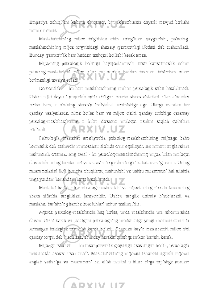 Empatiya ochiqlikni keltirib chiqaradi, biri ikkinchisisiz deyarli mavjud bo&#39;lishi mumkin emas. Maslahatchining mijoz to&#39;g&#39;risida chin ko&#39;ngildan qayg&#39;urishi, psixolog- maslahatchining mijoz to&#39;g&#39;risidagi shaxsiy g&#39;amxo&#39;rligi ifodasi deb tushuniladi. Bunday g&#39;amxo&#39;rlik ham haddan tashqari bo&#39;lishi kerak emas. Mijozning psixologik holatiga hayajonlanuvchi ta&#39;sir ko&#39;rsatmaslik uchun psixolog-maslahatchi mijoz bilan muloqotda haddan tashqari ta&#39;sirchan odam bo&#39;lmasligi tavsiya etiladi. Do&#39;stonalik — bu ham maslahatchining muhim psixologik sifati hisoblanadi. Ushbu sifat deyarli yuqorida aytib o&#39;tilgan barcha shaxs xislatlari bilan aioqador bo&#39;lsa ham, u o&#39;zining shaxsiy individual ko&#39;rinishiga ega. Ularga masalan har qanday vaziyatlarda, nima bo&#39;lsa ham va mijoz o&#39;zini qanday tutishiga qaramay psixolog- maslahatchining u bilan do&#39;stona muloqot usulini saqlab qolishini bildiradi. Psixologik maslahat amaliyotida psixolog-masiahatchining mijozga baho bermaslik deb ataluvchi rnunosabati alohida o&#39;rin egallaydi. Bu nimani anglatishini tushuntirib o&#39;tamiz. Eng awal - bu psixolog-masiahatchining mijoz bilan muloqot davomida uning harakatlari va shaxsini to&#39;g&#39;ridan to&#39;g&#39;ri baholamasligi zarur. Uning muammolarini iloji boricha chuqiirroq tushunishi va ushbu muammoni hal etishda unga yordam berishdan iborat hisoblanadi. Maslahat berish - bu psixolog-maslahatchi va mijozlarning - ikkala tomonning shaxs sifatida tengliklari jarayonidir. Ushbu tenglik doimiy hisoblanadi va maslahat berishning barcha bosqichlari uchun taalluqlidir. Agarda psixolog-maslahatchi haq bo&#39;lsa, unda maslahatchi uni ishontirishda davom etishi kerak va faqatgina psixologning urinishlariga yengib bo&#39;lmas qarshilik ko&#39;rsatgan holdagina to&#39;xtatish kerak bo&#39;ladi. Shundan keyin maslahatchi mijoz o&#39;zi qanday to&#39;g&#39;ri deb hisoblasa, shunday harakat qilishga imkon berishi kerak. Mijozga ishonch — bu insonparvarlik g&#39;oyasiga asoslangan bo&#39;lib, psixologik maslahatda asosiy hisoblanadi. Maslahatchining mijozga ishonchi agarda mijozni anglab yetishiga va muammoni hal etish usulini u bilan birga topishga yordam 