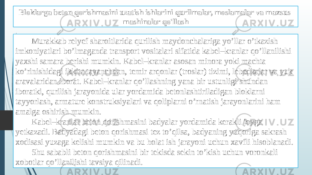 Bloklarga beton qorishmasini uzatish ishlarini qurilmalar, moslamalar va maxsus mashinalar qo&#39;llash Murakkab relyef sharoitlarida qurilish maydonchalariga yo’llar o’tkazish imkoniyatlari bo’lmaganda transport vositalari sifatida kabel–kranlar qo’llanilishi yaxshi samara berishi mumkin. Kabel–kranlar asosan minora yoki machta ko’rinishidagi ikkita tayanchdan, temir arqonlar (troslar) tizimi, lebedkalar va yuk aravalaridan iborat. Kabel–kranlar qo’llashning yana bir ustunligi shundan iboratki, qurilish jarayonida ular yordamida betonlashtiriladigan bloklarni tayyorlash, armature konstruksiyalari va qoliplarni o’rnatish jarayonlarini ham amalga oshirish mumkin. Kabel–kranlar beton qorishmasini badyalar yordamida kerakli joyga yetkazadi. Badyadagi beton qorishmasi tez to’qilsa, badyaning yuqoriga sakrash xodisasi yuzaga kelishi mumkin va bu holat ish jarayoni uchun xavfli hisoblanadi. Shu sababli beton qorishmasini bir tekisda sekin to’kish uchun voronkali xobotlar qo’llanilishi tavsiya qilinadi. 