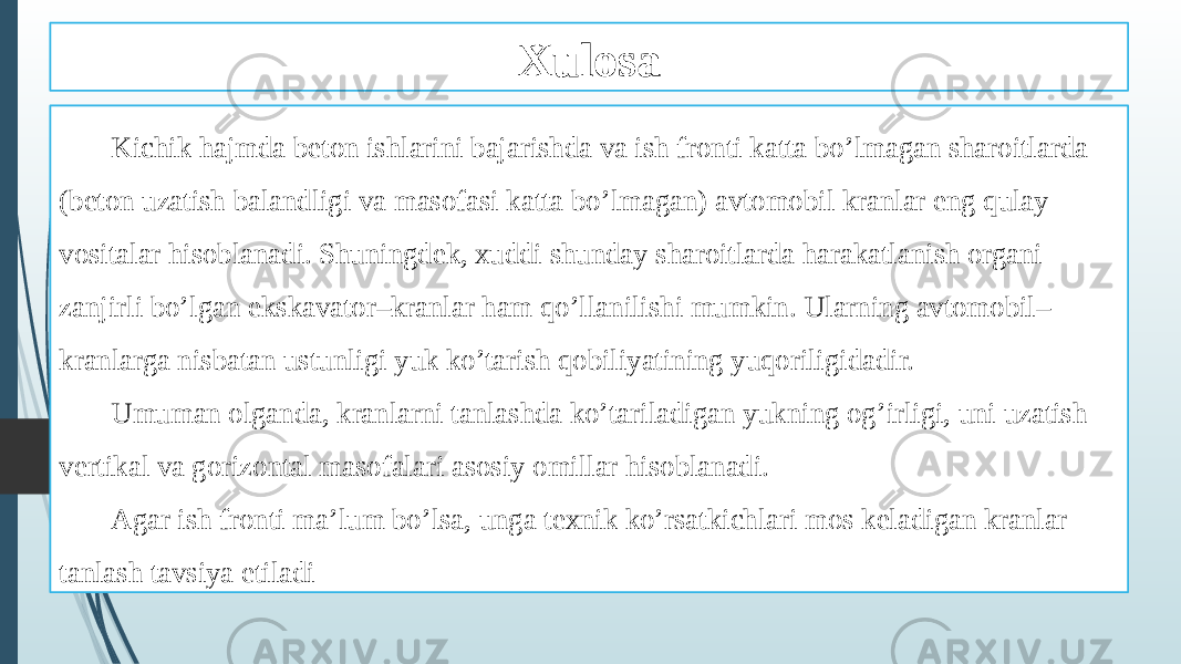 Xulosa Kichik hajmda beton ishlarini bajarishda va ish fronti katta bo’lmagan sharoitlarda (beton uzatish balandligi va masofasi katta bo’lmagan) avtomobil kranlar eng qulay vositalar hisoblanadi. Shuningdek, xuddi shunday sharoitlarda harakatlanish organi zanjirli bo’lgan ekskavator–kranlar ham qo’llanilishi mumkin. Ularning avtomobil– kranlarga nisbatan ustunligi yuk ko’tarish qobiliyatining yuqoriligidadir. Umuman olganda, kranlarni tanlashda ko’tariladigan yukning og’irligi, uni uzatish vertikal va gorizontal masofalari asosiy omillar hisoblanadi. Agar ish fronti ma’lum bo’lsa, unga texnik ko’rsatkichlari mos keladigan kranlar tanlash tavsiya etiladi 