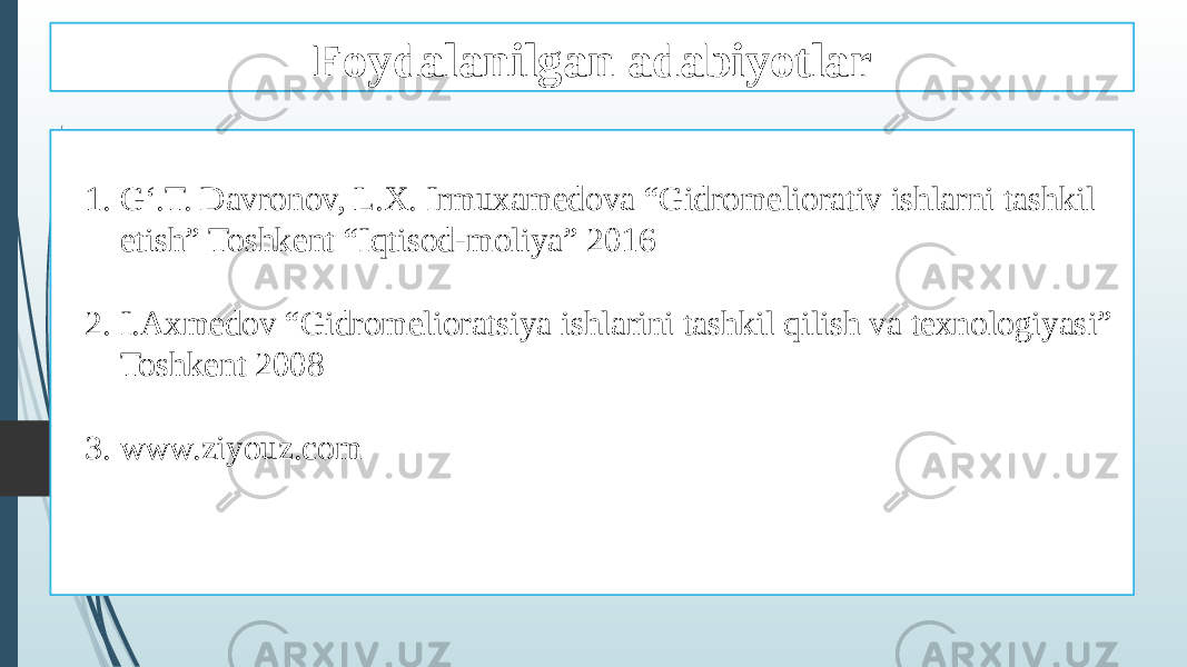 Foydalanilgan adabiyotlar 1. G‘.T. Davronov, L.X. Irmuxamedova “Gidromeliorativ ishlarni tashkil etish” Toshkent “Iqtisod-moliya” 2016 2. I.Axmedov “Gidromelioratsiya ishlarini tashkil qilish va texnologiyasi” Toshkent 2008 3. www.ziyouz.com 