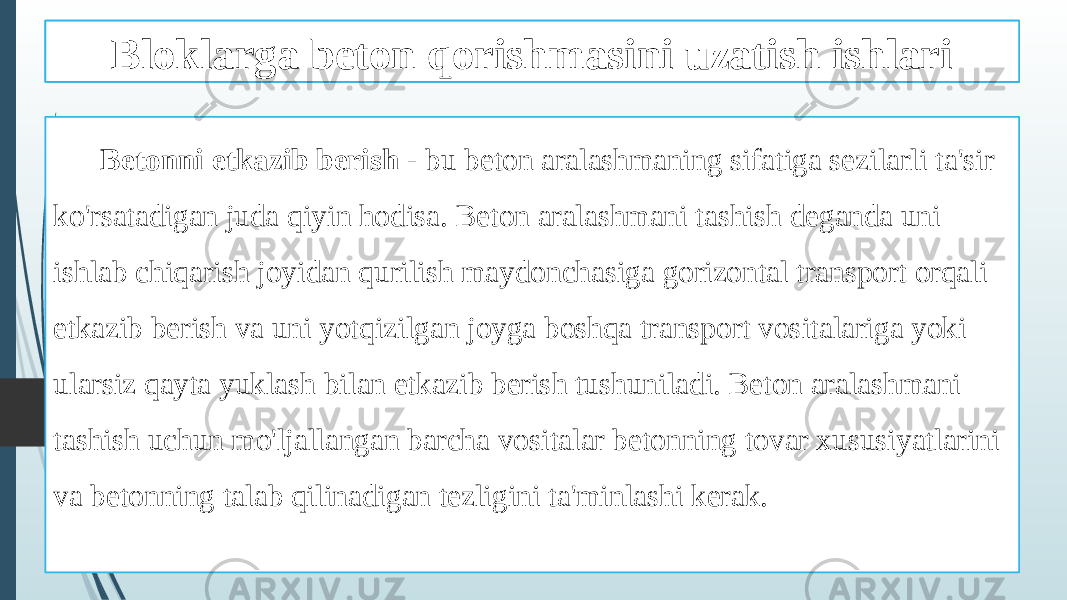 Beton qorishmasini tashish ishlari Betonni etkazib berish - bu beton aralashmaning sifatiga sezilarli ta&#39;sir ko&#39;rsatadigan juda qiyin hodisa. Beton aralashmani tashish deganda uni ishlab chiqarish joyidan qurilish maydonchasiga gorizontal transport orqali etkazib berish va uni yotqizilgan joyga boshqa transport vositalariga yoki ularsiz qayta yuklash bilan etkazib berish tushuniladi. Beton aralashmani tashish uchun mo&#39;ljallangan barcha vositalar betonning tovar xususiyatlarini va betonning talab qilinadigan tezligini ta&#39;minlashi kerak. Bloklarga beton qorishmasini uzatish ishlari 