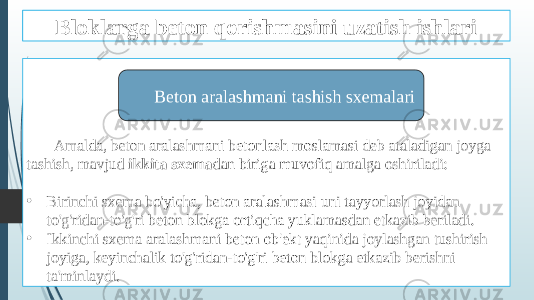 Beton qorishmasini tashish ishlari Amalda, beton aralashmani betonlash moslamasi deb ataladigan joyga tashish, mavjud ikkita sxema dan biriga muvofiq amalga oshiriladi: • Birinchi sxema bo&#39;yicha, beton aralashmasi uni tayyorlash joyidan to&#39;g&#39;ridan-to&#39;g&#39;ri beton blokga ortiqcha yuklamasdan etkazib beriladi. • Ikkinchi sxema aralashmani beton ob&#39;ekt yaqinida joylashgan tushirish joyiga, keyinchalik to&#39;g&#39;ridan-to&#39;g&#39;ri beton blokga etkazib berishni ta&#39;minlaydi. Beton aralashmani tashish sxemalariBloklarga beton qorishmasini uzatish ishlari 