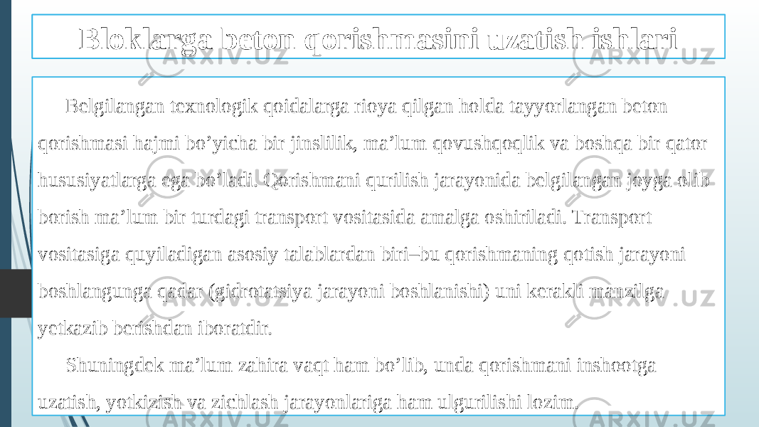 Beton qorishmasini tashish ishlari Belgilangan texnologik qoidalarga rioya qilgan holda tayyorlangan beton qorishmasi hajmi bo’yicha bir jinslilik, ma’lum qovushqoqlik va boshqa bir qator hususiyatlarga ega bo’ladi. Qorishmani qurilish jarayonida belgilangan joyga olib borish ma’lum bir turdagi transport vositasida amalga oshiriladi. Transport vositasiga quyiladigan asosiy talablardan biri–bu qorishmaning qotish jarayoni boshlangunga qadar (gidrotatsiya jarayoni boshlanishi) uni kerakli manzilga yetkazib berishdan iboratdir. Shuningdek ma’lum zahira vaqt ham bo’lib, unda qorishmani inshootga uzatish, yotkizish va zichlash jarayonlariga ham ulgurilishi lozim. Bloklarga beton qorishmasini uzatish ishlari 