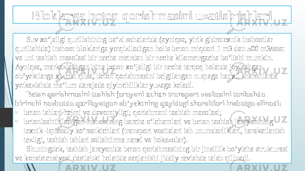 Beton qorishmasini tashish ishlari Suv xo’jaligi qurilishining ba’zi sohalarida (ayniqsa, yirik gidrotexnik inshootlar qurilishida) inshoot bloklariga yotqiziladigan holis beton miqdori 1 m3 dan 500 m3/soat va uni tashish masofasi bir necha metrdan bir necha kilometrgacha bo’lishi mumkin. Ayniqsa, markazlashgan bitta beton xo’jaligi bir necha tarqoq holatda joylashgan ob’yektlarga xizmat qilsa, beton qorishmasini belgilangan nuqtaga har xil sharoitlarda yetkazishda ma’lum darajada qiyinchiliklar yuzaga keladi. Beton qorishmasini tashish jarayoni uchun transport vositasini tanlashda birinchi navbatda qurilayotgan ob’yektning quyidagi sharoitlari inobatga olinadi: • beton ishlari hajmi va davomiyligi; qorishmani tashish masofasi; • betonlashtiriladigan inshootning barcha o’lchamlari va beton tashish jarayonining texnik–iqtisodiy ko’rsatkichlari (transport vositalari ish unumdorliklari, harakatlanish tezligi, tashish ishlari solishtirma narxi va hokazolar). Shuningdek, tashish jarayonida beton qorishmasining bir jinslilik bo’yicha strukturasi va konsistensiyasi dastlabki holatida saqlanishi jiddiy ravishda talab qilinadi. Bloklarga beton qorishmasini uzatish ishlari 