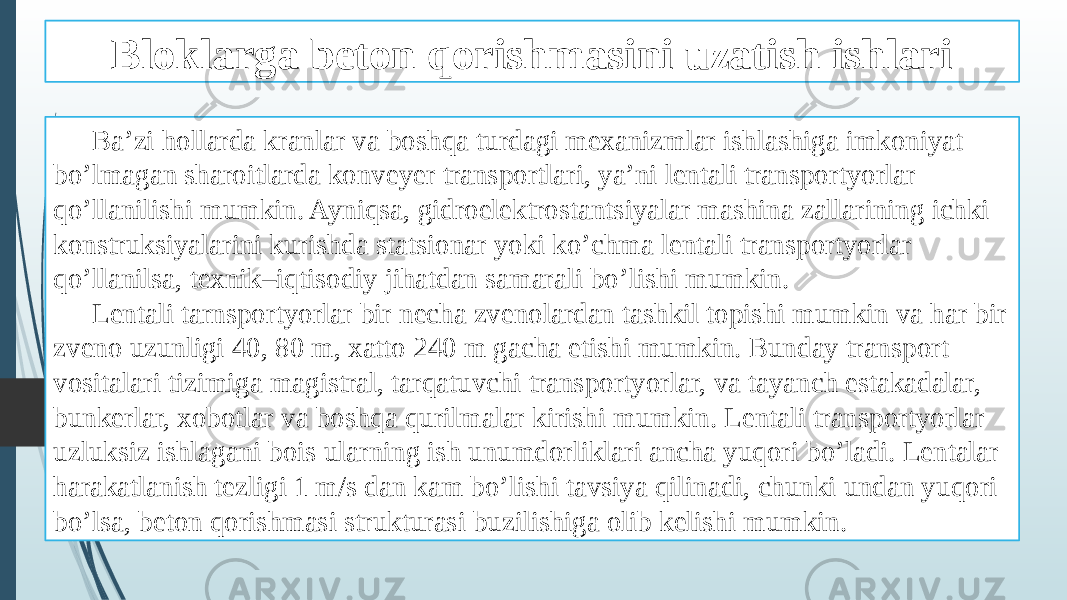 Bloklarga beton qorishmasini uzatish ishlari Ba’zi hollarda kranlar va boshqa turdagi mexanizmlar ishlashiga imkoniyat bo’lmagan sharoitlarda konveyer transportlari, ya’ni lentali transportyorlar qo’llanilishi mumkin. Ayniqsa, gidroelektrostantsiyalar mashina zallarining ichki konstruksiyalarini kurishda statsionar yoki ko’chma lentali transportyorlar qo’llanilsa, texnik–iqtisodiy jihatdan samarali bo’lishi mumkin. Lentali tarnsportyorlar bir necha zvenolardan tashkil topishi mumkin va har bir zveno uzunligi 40, 80 m, xatto 240 m gacha etishi mumkin. Bunday transport vositalari tizimiga magistral, tarqatuvchi transportyorlar, va tayanch estakadalar, bunkerlar, xobotlar va boshqa qurilmalar kirishi mumkin. Lentali transportyorlar uzluksiz ishlagani bois ularning ish unumdorliklari ancha yuqori bo’ladi. Lentalar harakatlanish tezligi 1 m/s dan kam bo’lishi tavsiya qilinadi, chunki undan yuqori bo’lsa, beton qorishmasi strukturasi buzilishiga olib kelishi mumkin. 