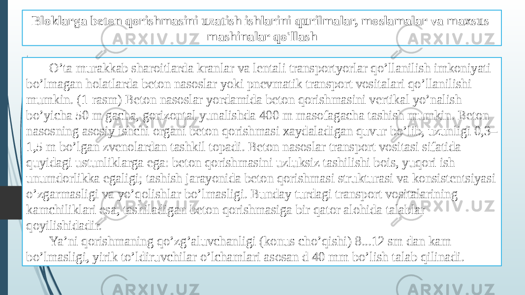 Bloklarga beton qorishmasini uzatish ishlarini qurilmalar, moslamalar va maxsus mashinalar qo&#39;llash O’ta murakkab sharoitlarda kranlar va lentali transportyorlar qo’llanilish imkoniyati bo’lmagan holatlarda beton nasoslar yoki pnevmatik transport vositalari qo’llanilishi mumkin. (1-rasm) Beton nasoslar yordamida beton qorishmasini vertikal yo’nalish bo’yicha 50 m gacha, gorizontal yunalishda 400 m masofagacha tashish mumkin. Beton nasosning asosiy ishchi organi beton qorishmasi xaydaladigan quvur bo’lib, uzunligi 0,3– 1,5 m bo’lgan zvenolardan tashkil topadi. Beton nasoslar transport vositasi sifatida quyidagi ustunliklarga ega: beton qorishmasini uzluksiz tashilishi bois, yuqori ish unumdorlikka egaligi; tashish jarayonida beton qorishmasi strukturasi va konsistentsiyasi o’zgarmasligi va yo’qolishlar bo’lmasligi. Bunday turdagi transport vositalarining kamchiliklari esa, tashiladigan beton qorishmasiga bir qator alohida talablar qoyilishidadir. Ya’ni qorishmaning qo’zg’aluvchanligi (konus cho’qishi) 8...12 sm dan kam bo’lmasligi, yirik to’ldiruvchilar o’lchamlari asosan d 40 mm bo’lish talab qilinadi. 