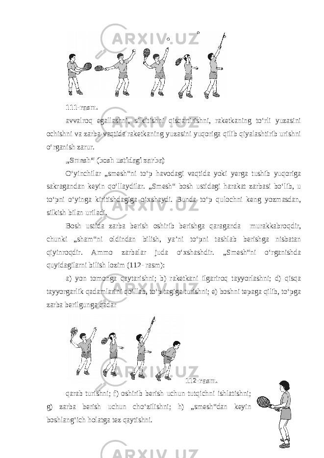 111-rasm. avvalroq egallashni, silkitishni qisqartirishni, raketkaning to‘rli yuzasini ochishni va zarba vaqtida raketkaning yuzasini yuqoriga qilib qiyalashtirib urishni o‘rganish zarur. „Smesh“ (bosh ustidagi zarba) O‘yinchilar „smesh“ni to‘p havodagi vaqtida yoki yerga tushib yuqoriga sakragandan keyin qo‘llaydilar. „Smesh“ bosh ustidagi harakat zarbasi bo‘lib, u to‘pni o‘yinga kiritishdagiga o‘xshaydi. Bunda to‘p qulochni keng yozmasdan, silkish bilan uriladi. Bosh ustida zarba berish oshirib berishga qaraganda murakkabroqdir, chunki „sham“ni oldindan bilish, ya’ni to‘pni tashlab berishga nisbatan qiyinroqdir. Ammo zarbalar juda o‘xshashdir. „Smesh“ni o‘rganishda quyidagilarni bilish lozim (112- rasm): a) yon tomonga qaytarishni; b) raketkani ilgariroq tayyorlashni; d) qisqa tayyorgarlik qadamlarini qo‘llab, to‘p tagiga turishni; e) boshni tepaga qilib, to‘pga zarba berilgunga qadar 112-rasm. qarab turishni; f) oshirib berish uchun tutqichni ishlatishni; g) zarba berish uchun cho‘zilishni; h) „smesh“dan keyin boshlang‘ich holatga tez qaytishni. 