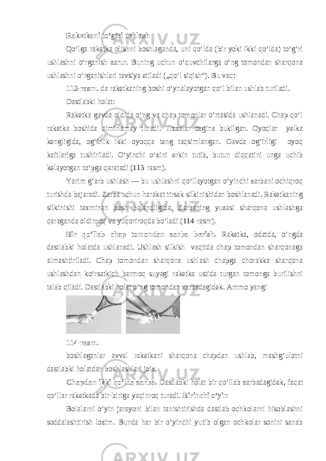 Raketkani to‘g‘ri ushlash Qo‘lga raketka olishni boshlaganda, uni qo‘lda (bir yoki ikki qo‘lda) to‘g‘ri ushlashni o‘rganish zarur. Buning uchun o‘quvchilarga o‘ng tomondan sharqona ushlashni o‘rganishlari tavsiya etiladi („qo‘l siqish“). Bu vaqt- 113-rasm. da raketkaning boshi o‘ynalayotgan qo‘l bilan ushlab turiladi. Dastlabki holat: Raketka gavda oldida o‘ng va chap tomonlar o‘rtasida ushlanadi. Chap qo‘l raketka boshida qimirlamay turadi. Tizzalar ozgina bukilgan. Oyoqlar yelka kengligida, og‘irlik ikki oyoqqa teng taqsimlangan. Gavda og‘irligi oyoq kaftlariga tushiriladi. O‘yinchi o‘zini erkin tutib, butun diqqatini unga uchib kelayotgan to‘pga qaratadi (113-rasm). Yarim g‘arb ushlash — bu ushlashni qo‘llayotgan o‘yinchi zarbani ochiqroq turishda bajaradi. Zarba uchun harakat tirsak silkinishidan boshlanadi. Raketkaning silkinishi taxminan bosh balandligida. Zarbaning yuzasi sharqona ushlashga qaraganda oldinroq va yuqoriroqda bo‘ladi (114-rasm). Bir qo‘llab chap tomondan zarba berish. Raketka, odatda, o‘ngda dastlabki holatda ushlanadi. Ushlash silkish vaqtida chap tomondan sharqonaga almashtiriladi. Chap tomondan sharqona ushlash chapga chorakka sharqona ushlashdan ko‘rsatkich barmoq suyagi raketka ustida turgan tomonga burilishni talab qiladi. Dastlabki holat o‘ng tomondan zarbadagidek. Ammo yangi 114-rasm. boshlaganlar avval raketkani sharqona chapdan ushlab, mashg‘ulotni dastlabki holatdan boshlashlari joiz. Chapdan ikki qo‘lda zarba. Dastlabki holat bir qo‘llab zarbadagidek, faqat qo‘llar raketkada bir-biriga yaqinroq turadi. Birinchi o‘yin Bolalarni o‘yin jarayoni bilan tanishtirishda dastlab ochkolarni hisoblashni soddalashtirish lozim. Bunda har bir o‘yinchi yutib olgan ochkolar sonini sanab 