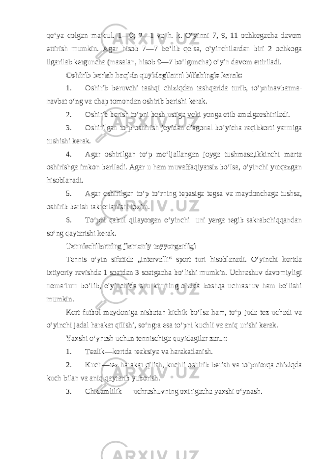 qo‘ya qolgan ma’qul. 1—0; 2—1 va h. k. O‘yinni 7, 9, 11 ochkogacha davom ettirish mumkin. Agar hisob 7—7 bo‘lib qolsa, o‘yinchilardan biri 2 ochkoga ilgarilab ketguncha (masalan, hisob 9—7 bo‘lguncha) o‘yin davom ettiriladi. Oshirib berish haqida quyidagilarni bilishingiz kerak: 1. Oshirib beruvchi tashqi chiziqdan tashqarida turib, to‘pninavbatma- navbat o‘ng va chap tomondan oshirib berishi kerak. 2. Oshirib berish to‘pni bosh ustiga yoki yonga otib amalgaoshiriladi. 3. Oshirilgan to‘p oshirish joyidan diagonal bo‘yicha raqibkorti yarmiga tushishi kerak. 4. Agar oshirilgan to‘p mo‘ljallangan joyga tushmasa,ikkinchi marta oshirishga imkon beriladi. Agar u ham muvaffaqiyatsiz bo‘lsa, o‘yinchi yutqazgan hisoblanadi. 5. Agar oshirilgan to‘p to‘rning tepasiga tegsa va maydonchaga tushsa, oshirib berish takrorlanishi lozim. 6. To‘pni qabul qilayotgan o‘yinchi uni yerga tegib sakrabchiqqandan so‘ng qaytarishi kerak. Tennischilarning jismoniy tayyorgarligi Tennis o‘yin sifatida „intervalli“ sport turi hisoblanadi. O‘yinchi kortda ixtiyoriy ravishda 1 soatdan 3 soatgacha bo‘lishi mumkin. Uchrashuv davomiyligi noma’lum bo‘lib, o‘yinchida shu kunning o‘zida boshqa uchrashuv ham bo‘lishi mumkin. Kort futbol maydoniga nisbatan kichik bo‘lsa ham, to‘p juda tez uchadi va o‘yinchi jadal harakat qilishi, so‘ngra esa to‘pni kuchli va aniq urishi kerak. Yaxshi o‘ynash uchun tennischiga quyidagilar zarur: 1. Tezlik—kortda reaksiya va harakatlanish. 2. Kuch—tez harakat qilish, kuchli oshirib berish va to‘pniorqa chiziqda kuch bilan va aniq qaytarib yuborish. 3. Chidamlilik — uchrashuvning oxirigacha yaxshi o‘ynash. 