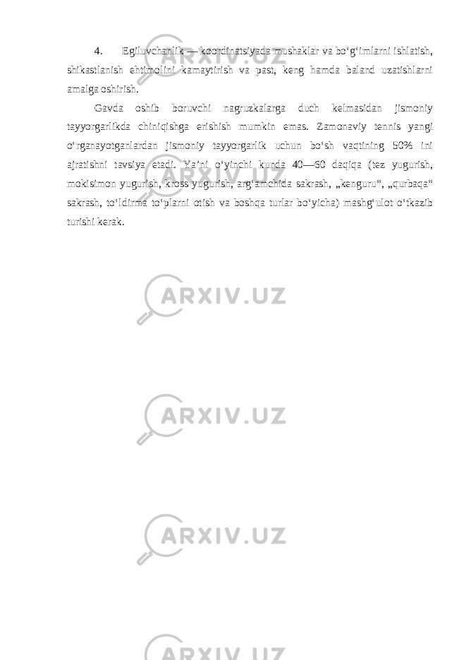 4. Egiluvchanlik — koordinatsiyada mushaklar va bo‘g‘imlarni ishlatish, shikastlanish ehtimolini kamaytirish va past, keng hamda baland uzatishlarni amalga oshirish. Gavda oshib boruvchi nagruzkalarga duch kelmasidan jismoniy tayyorgarlikda chiniqishga erishish mumkin emas. Zamonaviy tennis yangi o‘rganayotganlardan jismoniy tayyorgarlik uchun bo‘sh vaqtining 50% ini ajratishni tavsiya etadi. Ya’ni o‘yinchi kunda 40—60 daqiqa (tez yugurish, mokisimon yugurish, kross yugurish, arg‘amchida sakrash, „kenguru“, „qurbaqa“ sakrash, to‘ldirma to‘plarni otish va boshqa turlar bo‘yicha) mashg‘ulot o‘tkazib turishi kerak. 