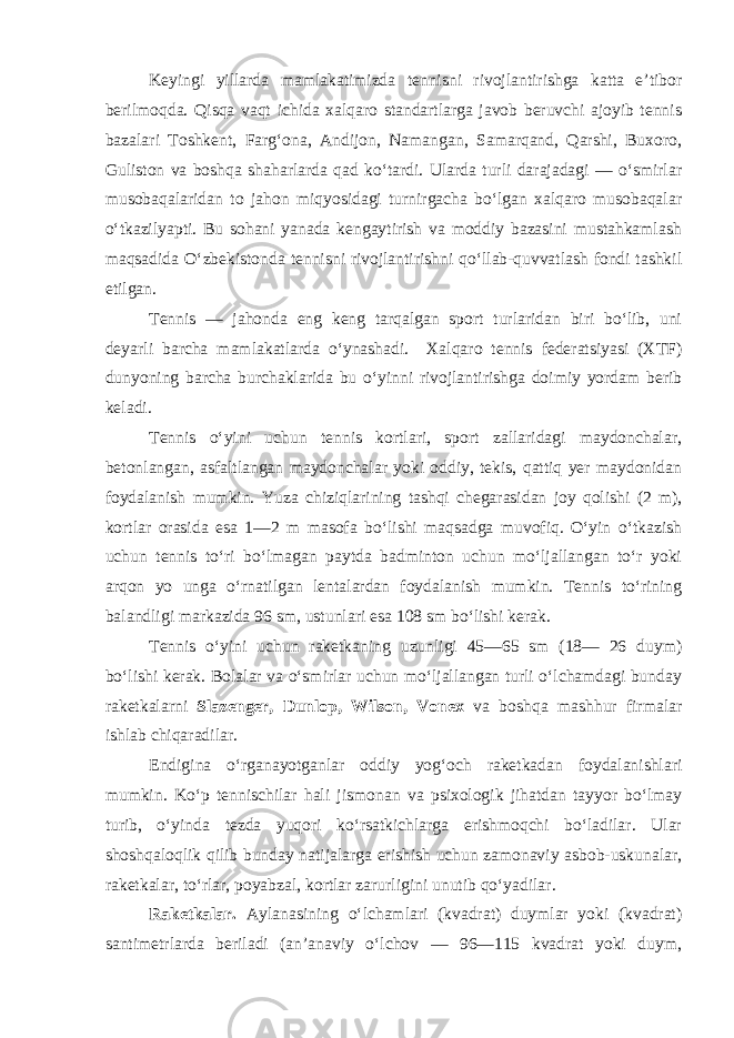 Keyingi yillarda mamlakatimizda tennisni rivojlantirishga katta e’tibor berilmoqda. Qisqa vaqt ichida xalqaro standartlarga javob beruvchi ajoyib tennis bazalari Toshkent, Farg‘ona, Andijon, Namangan, Samarqand, Qarshi, Buxoro, Guliston va boshqa shaharlarda qad ko‘tardi. Ularda turli darajadagi — o‘smirlar musobaqalaridan to jahon miqyosidagi turnirgacha bo‘lgan xalqaro musobaqalar o‘tkazilyapti. Bu sohani yanada kengaytirish va moddiy bazasini mustahkamlash maqsadida O‘zbekistonda tennisni rivojlantirishni qo‘llab-quvvatlash fondi tashkil etilgan. Tennis — jahonda eng keng tarqalgan sport turlaridan biri bo‘lib, uni deyarli barcha mamlakatlarda o‘ynashadi. Xalqaro tennis federatsiyasi (XTF) dunyoning barcha burchaklarida bu o‘yinni rivojlantirishga doimiy yordam berib keladi. Tennis o‘yini uchun tennis kortlari, sport zallaridagi maydonchalar, betonlangan, asfaltlangan maydonchalar yoki oddiy, tekis, qattiq yer maydonidan foydalanish mumkin. Yuza chiziqlarining tashqi chegarasidan joy qolishi (2 m), kortlar orasida esa 1—2 m masofa bo‘lishi maqsadga muvofiq. O‘yin o‘tkazish uchun tennis to‘ri bo‘lmagan paytda badminton uchun mo‘ljallangan to‘r yoki arqon yo unga o‘rnatilgan lentalardan foydalanish mumkin. Tennis to‘rining balandligi markazida 96 sm, ustunlari esa 108 sm bo‘lishi kerak. Tennis o‘yini uchun raketkaning uzunligi 45—65 sm (18— 26 duym) bo‘lishi kerak. Bolalar va o‘smirlar uchun mo‘ljallangan turli o‘lchamdagi bunday raketkalarni Slazenger, Dunlop, Wilson, Vonex va boshqa mashhur firmalar ishlab chiqaradilar. Endigina o‘rganayotganlar oddiy yog‘och raketkadan foydalanishlari mumkin. Ko‘p tennischilar hali jismonan va psixologik jihatdan tayyor bo‘lmay turib, o‘yinda tezda yuqori ko‘rsatkichlarga erishmoqchi bo‘ladilar. Ular shoshqaloqlik qilib bunday natijalarga erishish uchun zamonaviy asbob-uskunalar, raketkalar, to‘rlar, poyabzal, kortlar zarurligini unutib qo‘yadilar. Raketkalar. Aylanasining o‘lchamlari (kvadrat) duymlar yoki (kvadrat) santimetrlarda beriladi (an’anaviy o‘lchov — 96—115 kvadrat yoki duym, 