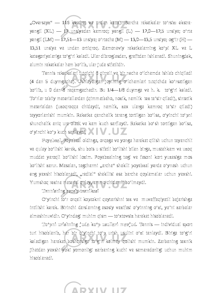 „Oversayz“ — 116 kvadrat va undan katta). Barcha raketkalar to‘rsiz: ekstra- yengil (XL) — 12 unsiyadan kamroq; yengil (L) — 12,0—12,5 unsiya; o‘rta yengil (LM) — 12,51—13 unsiya; o‘rtacha (M) — 13,0—13,5 unsiya; og‘ir (H) — 13,51 unsiya va undan ortiqroq. Zamonaviy raketkalarning ko‘pi XL va L kategoriyalariga to‘g‘ri keladi. Ular dibroglasdan, grafitdan ishlanadi. Shuningdek, alumin raketkalar ham bo‘lib, ular juda sifatlidir. Tennis raketkalari tutqichi 8 qirrali va bir necha o‘lchamda ishlab chiqiladi (4 dan 5 duymgacha). Ushlaydigan joyining o‘lchamlari tutqichda ko‘rsatilgan bo‘lib, u 0 dan 8 raqamgachadir. Bu 1/4—1/8 duymga va h. k. to‘g‘ri keladi. To‘rlar tabiiy materiallardan (qimmatbaho, nozik, namlik tez ta’sir qiladi), sintetik materialdan (uzoqroqqa chidaydi, namlik, zax ularga kamroq ta’sir qiladi) tayyorlanishi mumkin. Raketka qanchalik tarang tortilgan bo‘lsa, o‘yinchi to‘pni shunchalik aniq ura oladi va kam kuch sarflaydi. Raketka bo‘sh tortilgan bo‘lsa, o‘yinchi ko‘p kuch sarflaydi. Poyabzal. Poyabzal oldinga, orqaga va yonga harakat qilish uchun tayanchli va qulay bo‘lishi kerak, shu bois u sifatli bo‘lishi bilan birga, mustahkam va uzoq muddat yaroqli bo‘lishi lozim. Poyabzalning tagi va fasoni kort yuzasiga mos bo‘lishi zarur. Masalan, tagcharmi „archa“ shaklli poyabzal yerda o‘ynash uchun eng yaxshi hisoblanadi, „radial“ shakllisi esa barcha qoplamalar uchun yaxshi. Yumshoq rezina material qulay, ammo chidamli bo‘lmaydi. Tennisning asosiy texnikasi O‘yinchi to‘r orqali koptokni qaytarishni tez va muvaffaqiyatli bajarishga intilishi kerak. Birinchi darslarning asosiy vazifasi o‘yinning o‘zi, ya’ni zarbalar almashinuvidir. O‘yindagi muhim qism — to‘xtovsiz harakat hisoblanadi. To‘pni urishning juda ko‘p usullari mavjud. Tennis — individual sport turi hisoblanib, har bir o‘yinchi to‘p urish usulini o‘zi tanlaydi. Biriga to‘g‘ri keladigan harakat boshqasiga to‘g‘ri kelmay qolishi mumkin. Zarbaning texnik jihatdan yaxshi yoki yomonligi zarbaning kuchi va samaradorligi uchun muhim hisoblanadi. 