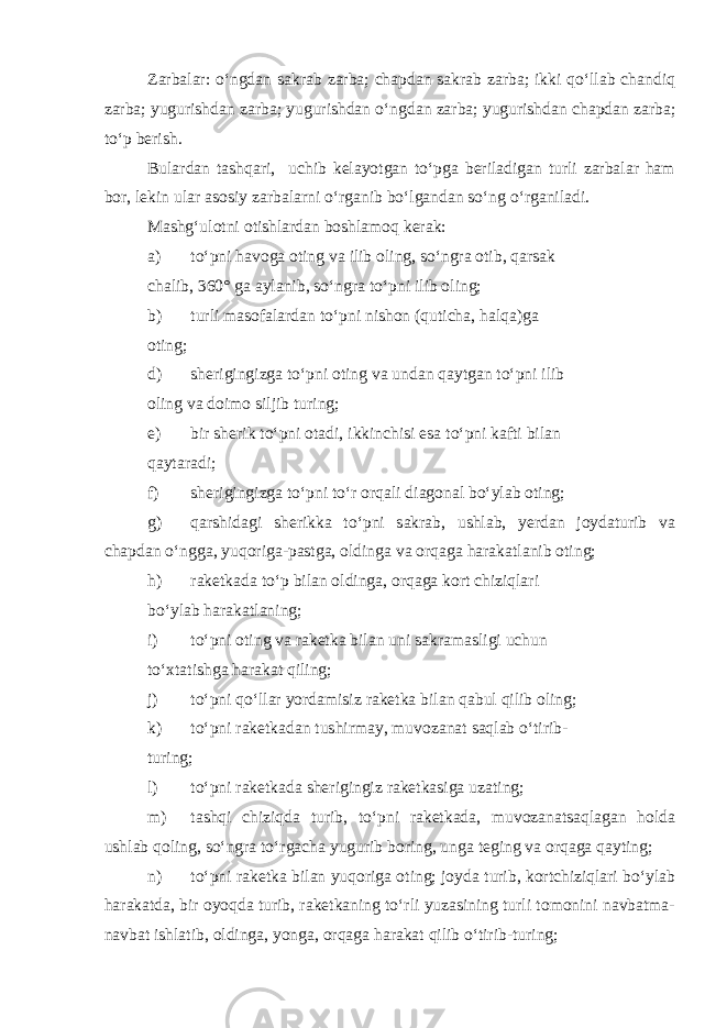 Zarbalar: o‘ngdan sakrab zarba; chapdan sakrab zarba; ikki qo‘llab chandiq zarba; yugurishdan zarba; yugurishdan o‘ngdan zarba; yugurishdan chapdan zarba; to‘p berish. Bulardan tashqari, uchib kelayotgan to‘pga beriladigan turli zarbalar ham bor, lekin ular asosiy zarbalarni o‘rganib bo‘lgandan so‘ng o‘rganiladi. Mashg‘ulotni otishlardan boshlamoq kerak: a) to‘pni havoga oting va ilib oling, so‘ngra otib, qarsak chalib, 360° ga aylanib, so‘ngra to‘pni ilib oling; b) turli masofalardan to‘pni nishon (quticha, halqa)ga oting; d) sherigingizga to‘pni oting va undan qaytgan to‘pni ilib oling va doimo siljib turing; e) bir sherik to‘pni otadi, ikkinchisi esa to‘pni kafti bilan qaytaradi; f) sherigingizga to‘pni to‘r orqali diagonal bo‘ylab oting; g) qarshidagi sherikka to‘pni sakrab, ushlab, yerdan joydaturib va chapdan o‘ngga, yuqoriga-pastga, oldinga va orqaga harakatlanib oting; h) raketkada to‘p bilan oldinga, orqaga kort chiziqlari bo‘ylab harakatlaning; i) to‘pni oting va raketka bilan uni sakramasligi uchun to‘xtatishga harakat qiling; j) to‘pni qo‘llar yordamisiz raketka bilan qabul qilib oling; k) to‘pni raketkadan tushirmay, muvozanat saqlab o‘tirib- turing; l) to‘pni raketkada sherigingiz raketkasiga uzating; m) tashqi chiziqda turib, to‘pni raketkada, muvozanatsaqlagan holda ushlab qoling, so‘ngra to‘rgacha yugurib boring, unga teging va orqaga qayting; n) to‘pni raketka bilan yuqoriga oting; joyda turib, kortchiziqlari bo‘ylab harakatda, bir oyoqda turib, raketkaning to‘rli yuzasining turli tomonini navbatma- navbat ishlatib, oldinga, yonga, orqaga harakat qilib o‘tirib-turing; 