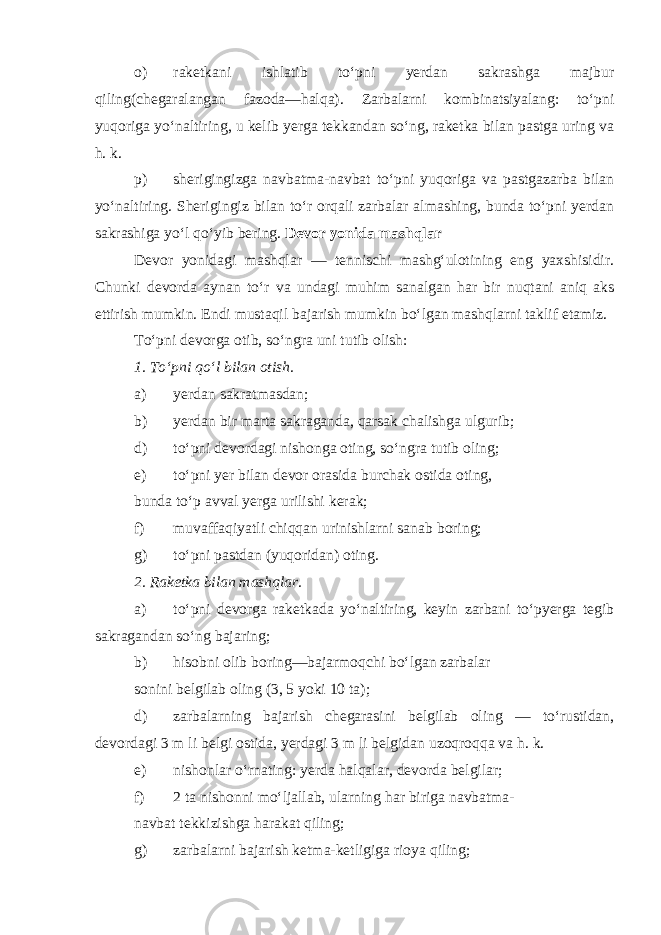 o) raketkani ishlatib to‘pni yerdan sakrashga majbur qiling(chegaralangan fazoda—halqa). Zarbalarni kombinatsiyalang: to‘pni yuqoriga yo‘naltiring, u kelib yerga tekkandan so‘ng, raketka bilan pastga uring va h. k. p) sherigingizga navbatma-navbat to‘pni yuqoriga va pastgazarba bilan yo‘naltiring. Sherigingiz bilan to‘r orqali zarbalar almashing, bunda to‘pni yerdan sakrashiga yo‘l qo‘yib bering. Devor yonida mashqlar Devor yonidagi mashqlar — tennischi mashg‘ulotining eng yaxshisidir. Chunki devorda aynan to‘r va undagi muhim sanalgan har bir nuqtani aniq aks ettirish mumkin. Endi mustaqil bajarish mumkin bo‘lgan mashqlarni taklif etamiz. To‘pni devorga otib, so‘ngra uni tutib olish: 1. To‘pni qo‘l bilan otish. a) yerdan sakratmasdan; b) yerdan bir marta sakraganda, qarsak chalishga ulgurib; d) to‘pni devordagi nishonga oting, so‘ngra tutib oling; e) to‘pni yer bilan devor orasida burchak ostida oting, bunda to‘p avval yerga urilishi kerak; f) muvaffaqiyatli chiqqan urinishlarni sanab boring; g) to‘pni pastdan (yuqoridan) oting. 2. Raketka bilan mashqlar. a) to‘pni devorga raketkada yo‘naltiring, keyin zarbani to‘pyerga tegib sakragandan so‘ng bajaring; b) hisobni olib boring—bajarmoqchi bo‘lgan zarbalar sonini belgilab oling (3, 5 yoki 10 ta); d) zarbalarning bajarish chegarasini belgilab oling — to‘rustidan, devordagi 3 m li belgi ostida, yerdagi 3 m li belgidan uzoqroqqa va h. k. e) nishonlar o‘rnating: yerda halqalar, devorda belgilar; f) 2 ta nishonni mo‘ljallab, ularning har biriga navbatma- navbat tekkizishga harakat qiling; g) zarbalarni bajarish ketma-ketligiga rioya qiling; 