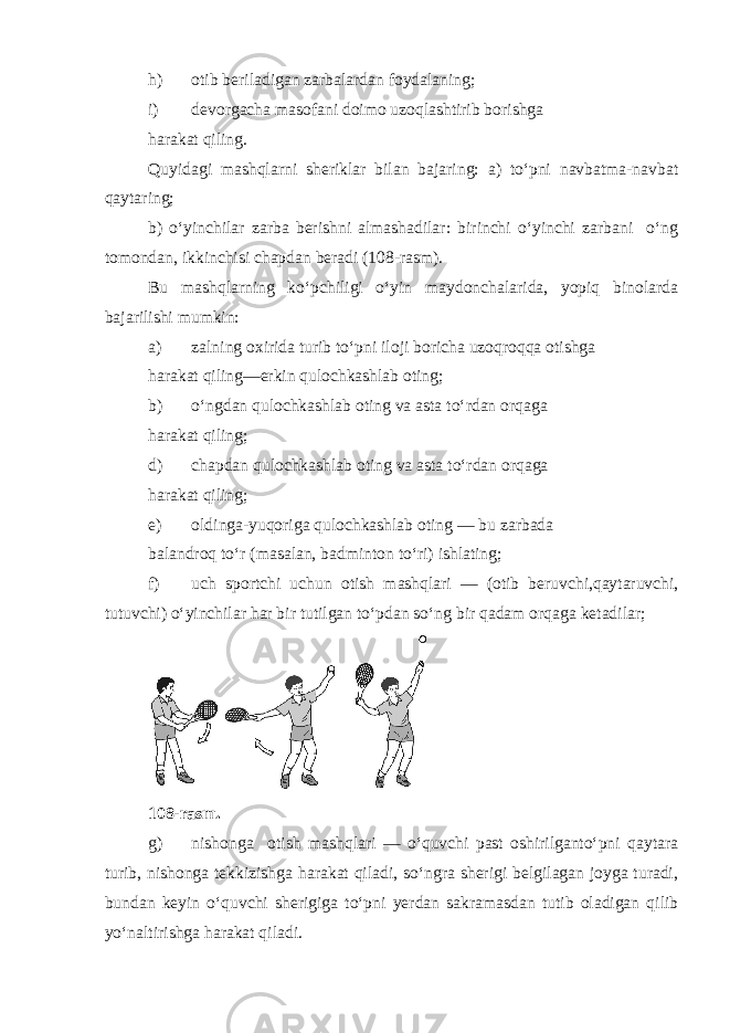 h) otib beriladigan zarbalardan foydalaning; i) devorgacha masofani doimo uzoqlashtirib borishga harakat qiling. Quyidagi mashqlarni sheriklar bilan bajaring: a) to‘pni navbatma-navbat qaytaring; b) o‘yinchilar zarba berishni almashadilar: birinchi o‘yinchi zarbani o‘ng tomondan, ikkinchisi chapdan beradi (108-rasm). Bu mashqlarning ko‘pchiligi o‘yin maydonchalarida, yopiq binolarda bajarilishi mumkin: a) zalning oxirida turib to‘pni iloji boricha uzoqroqqa otishga harakat qiling—erkin qulochkashlab oting; b) o‘ngdan qulochkashlab oting va asta to‘rdan orqaga harakat qiling; d) chapdan qulochkashlab oting va asta to‘rdan orqaga harakat qiling; e) oldinga-yuqoriga qulochkashlab oting — bu zarbada balandroq to‘r (masalan, badminton to‘ri) ishlating; f) uch sportchi uchun otish mashqlari — (otib beruvchi,qaytaruvchi, tutuvchi) o‘yinchilar har bir tutilgan to‘pdan so‘ng bir qadam orqaga ketadilar; 108-rasm. g) nishonga otish mashqlari — o‘quvchi past oshirilganto‘pni qaytara turib, nishonga tekkizishga harakat qiladi, so‘ngra sherigi belgilagan joyga turadi, bundan keyin o‘quvchi sherigiga to‘pni yerdan sakramasdan tutib oladigan qilib yo‘naltirishga harakat qiladi. 