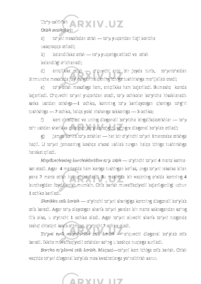 To‘p oshirish Otish mashqlari: a) to‘pni masofadan otish — to‘p yuqoridan iloji boricha uzoqroqqa otiladi; b) balandlikka otish — to‘p yuqoriga otiladi va otish balandligi o‘lchanadi; d) aniqlikka otish — o‘quvchi aniq bir joyda turib, to‘pnio‘zidan birmuncha masofada joylashgan halqaning ichiga tushirishga mo‘ljallab otadi; e) to‘p otish masofaga ham, aniqlikka ham bajariladi. Bumashq kortda bajariladi. O‘quvchi to‘pni yuqoridan otadi, to‘p ochkolar bo‘yicha hisoblanadi: setka ustidan otishga—1 ochko, kortning to‘p berilayotgan qismiga to‘g‘ri tushishiga — 2 ochko, halqa yoki nishonga tekkaniga — 3 ochko; f) kort chiziqlari va uning diagonali bo‘yicha birgalikdaotishlar — to‘p to‘r ustidan sherikka chiziqlar bo‘ylab to‘g‘ri, so‘ngra diagonal bo‘ylab otiladi; g) jamoa bo‘lib to‘p otishlar — har bir o‘yinchi to‘pni 1marotaba otishga haqli. U to‘pni jamoaning boshqa a’zosi ushlab turgan halqa ichiga tushirishga harakat qiladi. Maydonchaning burchaklaridan to‘p otish — o‘yinchi to‘pni 4 marta ketma- ket otadi. Agar 4 martasida ham kortga tushirgan bo‘lsa, unga to‘pni raketka bilan yana 2 marta otish huquqi beriladi. Bu mashqda bir vaqtning o‘zida kortning 4 burchagidan foydalanish mumkin. Otib berish muvaffaqiyatli bajarilganligi uchun 1 ochko beriladi. Sherikka otib berish — o‘yinchi to‘pni sherigiga kortning diagonali bo‘ylab otib beradi. Agar to‘p olayotgan sherik to‘pni yerdan bir marta sakragandan so‘ng ilib olsa, u o‘yinchi 1 ochko oladi. Agar to‘pni oluvchi sherik to‘pni tutganda tashqi chiziqni kesib o‘tmasa, o‘yinchi 2 ochko oladi. To‘pni turli nuqtalardan otib berish — o‘quvchi diagonal bo‘ylab otib beradi. Ikkita muvaffaqiyatli otishdan so‘ng u boshqa nuqtaga suriladi. Barcha to‘plarni otib berish. Maqsad—to‘pni kort ichiga otib berish. Otish vaqtida to‘pni diagonal bo‘ylab mos kvadratlarga yo‘naltirish zarur. 