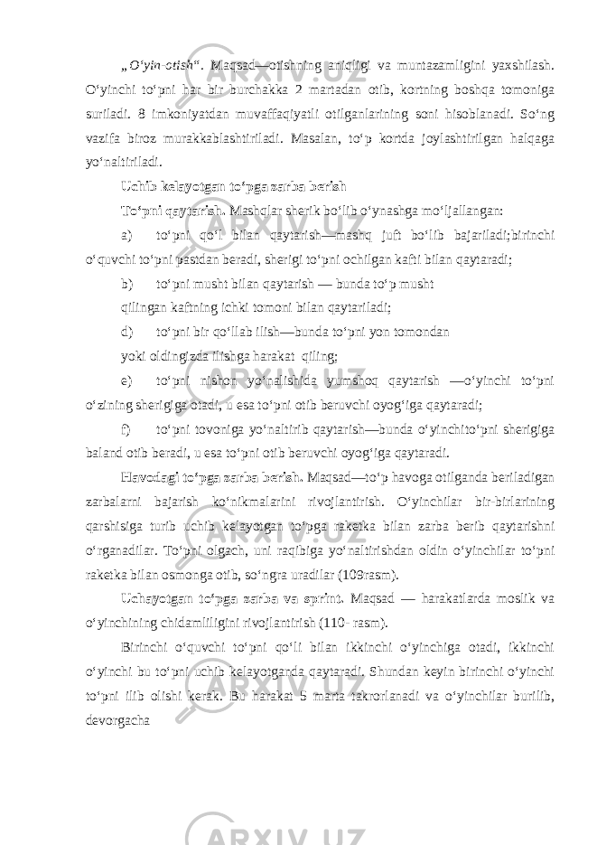 „O‘yin-otish“. Maqsad—otishning aniqligi va muntazamligini yaxshilash. O‘yinchi to‘pni har bir burchakka 2 martadan otib, kortning boshqa tomoniga suriladi. 8 imkoniyatdan muvaffaqiyatli otilganlarining soni hisoblanadi. So‘ng vazifa biroz murakkablashtiriladi. Masalan, to‘p kortda joylashtirilgan halqaga yo‘naltiriladi. Uchib kelayotgan to‘pga zarba berish To‘pni qaytarish. Mashqlar sherik bo‘lib o‘ynashga mo‘ljallangan: a) to‘pni qo‘l bilan qaytarish—mashq juft bo‘lib bajariladi;birinchi o‘quvchi to‘pni pastdan beradi, sherigi to‘pni ochilgan kafti bilan qaytaradi; b) to‘pni musht bilan qaytarish — bunda to‘p musht qilingan kaftning ichki tomoni bilan qaytariladi; d) to‘pni bir qo‘llab ilish—bunda to‘pni yon tomondan yoki oldingizda ilishga harakat qiling; e) to‘pni nishon yo‘nalishida yumshoq qaytarish —o‘yinchi to‘pni o‘zining sherigiga otadi, u esa to‘pni otib beruvchi oyog‘iga qaytaradi; f) to‘pni tovoniga yo‘naltirib qaytarish—bunda o‘yinchito‘pni sherigiga baland otib beradi, u esa to‘pni otib beruvchi oyog‘iga qaytaradi. Havodagi to‘pga zarba berish. Maqsad—to‘p havoga otilganda beriladigan zarbalarni bajarish ko‘nikmalarini rivojlantirish. O‘yinchilar bir-birlarining qarshisiga turib uchib kelayotgan to‘pga raketka bilan zarba berib qaytarishni o‘rganadilar. To‘pni olgach, uni raqibiga yo‘naltirishdan oldin o‘yinchilar to‘pni raketka bilan osmonga otib, so‘ngra uradilar (109rasm). Uchayotgan to‘pga zarba va sprint. Maqsad — harakatlarda moslik va o‘yinchining chidamliligini rivojlantirish (110- rasm). Birinchi o‘quvchi to‘pni qo‘li bilan ikkinchi o‘yinchiga otadi, ikkinchi o‘yinchi bu to‘pni uchib kelayotganda qaytaradi. Shundan keyin birinchi o‘yinchi to‘pni ilib olishi kerak. Bu harakat 5 marta takrorlanadi va o‘yinchilar burilib, devorgacha 