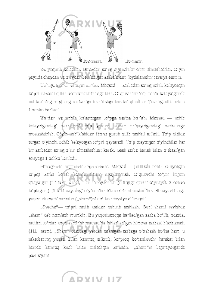 109-rasm. 110-rasm. tez yugurib keladilar. Birozdan so‘ng o‘yinchilar o‘rin almashadilar. O‘yin paytida chapdan va o‘ngdan beriladigan zarbalardan foydalanishni tavsiya etamiz. Uchayotganda chuqur zarba. Maqsad — zarbadan so‘ng uchib kelayotgan to‘pni nazorat qilish ko‘nikmalarini egallash. O‘quvchilar to‘p uchib kelayotganda uni kortning belgilangan qismiga tushirishga harakat qiladilar. Tushirganlik uchun 1 ochko beriladi. Yerdan va uchib kelayotgan to‘pga zarba berish. Maqsad — uchib kelayotgandagi zarbalarni to‘p yerdan sakrab chiqayotgandagi zarbalarga moslashtirish. O‘yin uch kishidan iborat guruh qilib tashkil etiladi. To‘p oldida turgan o‘yinchi uchib kelayotgan to‘pni qaytaradi. To‘p otayotgan o‘yinchilar har bir zarbadan so‘ng o‘rin almashishlari kerak. Besh zarba berish bilan o‘tkazilgan seriyaga 1 ochko beriladi. Himoyachi hujumchilarga qarshi. Maqsad — juftlikda uchib kelayotgan to‘pga zarba berish ko‘nikmalarini rivojlantirish. O‘qituvchi to‘pni hujum qilayotgan juftlikka beradi, ular himoyachilar juftligiga qarshi o‘ynaydi. 3 ochko to‘plagan juftlik himoyadagi o‘yinchilar bilan o‘rin almashadilar. Himoyachilarga yuqori aldovchi zarbalar („sham“)ni qo‘llash tavsiya etilmaydi. „Svecha“— to‘pni raqib ustidan oshirib tashlash. Buni shartli ravishda „sham“ deb nomlash mumkin. Bu yuqoriuzoqqa beriladigan zarba bo‘lib, odatda, raqibni to‘rdan uzoqlashtirish maqsadida ishlatiladigan himoya zarbasi hisoblanadi (111- rasm). „Sham“ odatdagi yerdan sakragan zarbaga o‘xshash bo‘lsa ham, u raketkaning yuzasi bilan kamroq silkitib, ko‘proq ko‘tariluvchi harakat bilan hamda kamroq kuch bilan uriladigan zarbadir. „Sham“ni bajarayotganda pozitsiyani 