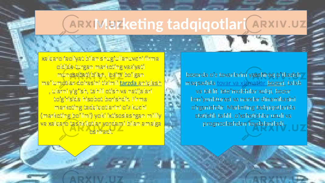 Marketing tadqiqotlari   bozorda o’z  tovarlarini  yaxshiroq  o’tkazish   maqsadida   tovar   va   xizmatlar   bozori ,  talab   va  taklif,  iste’molchilar  xulqi,  bozor   kon’yunkturasi  va  narxlar  dinamikasini   o’rganishdir. Marketing  tadqiqotlarida   statistik  tahlil,  o’xshatishlar  usuli  va   prognozlashdan  foydalaniladi.  xalqaro  faoliyat  bilan  shug’ullanuvchi  firma   oldida  turgan  marketing  vaziyati   munosabati  bilan,  lozim  bo’lgan   ma’lumotlar  doirasini tizimli   tarzda   aniqlash ,  ularni  yig’ish,  tahlil  etish  va  natijalari   to’g’risida  hisobot  berishdir.  Firma   marketing  tadqiqotlarini  o’z  kuchi   (marketing  bo’limi)  yoki  ixtisoslashgan  milliy   va  xalqaro  tashkilotlar  yordami  bilan  amalga   oshiradi.   